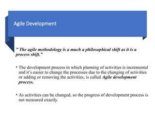 Agile Development
” The agile methodology is a much a philosophical shift as it is a
process shift.”
• The development process in which planning of activities is incremental
and it’s easier to change the processes due to the changing of activities
or adding or removing the activities, is called Agile development
process.
• As activities can be changed, so the progress of development process is
not measured exactly.
 