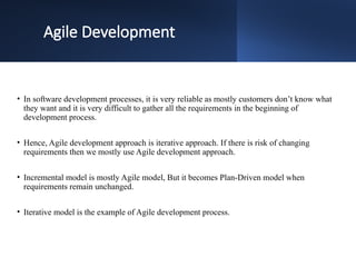 Agile Development
• In software development processes, it is very reliable as mostly customers don’t know what
they want and it is very difficult to gather all the requirements in the beginning of
development process.
• Hence, Agile development approach is iterative approach. If there is risk of changing
requirements then we mostly use Agile development approach.
• Incremental model is mostly Agile model, But it becomes Plan-Driven model when
requirements remain unchanged.
• Iterative model is the example of Agile development process.
 