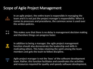 Scope of Agile Project Management
In an agile project, the entire team is responsible in managing the
team and it is not just the project manager's responsibility. When it
comes to processes and procedures, the common sense is used over
the written policies.
This makes sure that there is no delay is management decision making
and therefore things can progress faster.
In addition to being a manager, the agile project management
function should also demonstrate the leadership and skills in
motivating others. This helps retaining the spirit among the team
members and gets the team to follow discipline.
Agile project manager is not the 'boss' of the software development
team. Rather, this function facilitates and coordinates the activities
and resources required for quality and speedy software development.
 