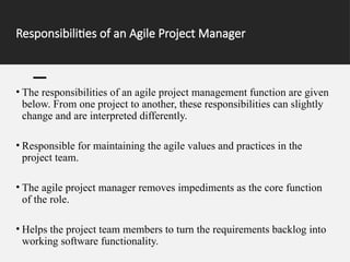 Responsibilities of an Agile Project Manager
• The responsibilities of an agile project management function are given
below. From one project to another, these responsibilities can slightly
change and are interpreted differently.
• Responsible for maintaining the agile values and practices in the
project team.
• The agile project manager removes impediments as the core function
of the role.
• Helps the project team members to turn the requirements backlog into
working software functionality.
 