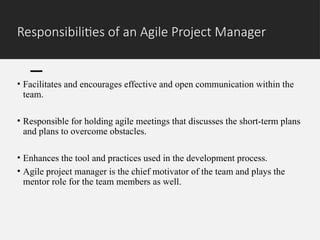 Responsibilities of an Agile Project Manager
• Facilitates and encourages effective and open communication within the
team.
• Responsible for holding agile meetings that discusses the short-term plans
and plans to overcome obstacles.
• Enhances the tool and practices used in the development process.
• Agile project manager is the chief motivator of the team and plays the
mentor role for the team members as well.
 