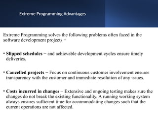 Extreme Programming Advantages
Extreme Programming solves the following problems often faced in the
software development projects −
• Slipped schedules − and achievable development cycles ensure timely
deliveries.
• Cancelled projects − Focus on continuous customer involvement ensures
transparency with the customer and immediate resolution of any issues.
• Costs incurred in changes − Extensive and ongoing testing makes sure the
changes do not break the existing functionality. A running working system
always ensures sufficient time for accommodating changes such that the
current operations are not affected.
 