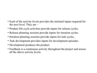 • Each of the activity levels provides the minimal inputs required for
the next level. They are −
• Product life cycle activities provide inputs for release cycles.
• Release planning sessions provide inputs for iteration cycles.
• Iteration planning sessions provide inputs for task cycles.
• Task development provides inputs for development episodes.
• Development produces the product.
• Feedback is a continuous activity throughout the project and across
all the above activity levels.
 