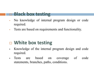  Black box testing
 No knowledge of internal program design or code
required.
 Tests are based on requirements and functionality.
 White box testing
 Knowledge of the internal program design and code
required.
 Tests are based on coverage of code
statements, branches, paths, conditions.
 
