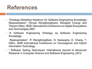References
 “Ontology Modelling Notations for Software Engineering Knowledge
Representation” Pornpit Wongthongthaml, Elizabeth ChangI and
Tharam Dillon, IEEE International Conference on Digital Ecosystems
and Technologies,2007.
 “A Software Engineering Ontology as Software Engineering
Knowledge
Representation”, P. Wongthongtham, N. Kasisopha, E. Chang, T.
Dillon, 2008 International Conference on Convergence and Hybrid
Information Technology
 “ Software Testing Techniques” International Journal of Advanced
Research in Computer Science and Software Engineering ,2012.
 