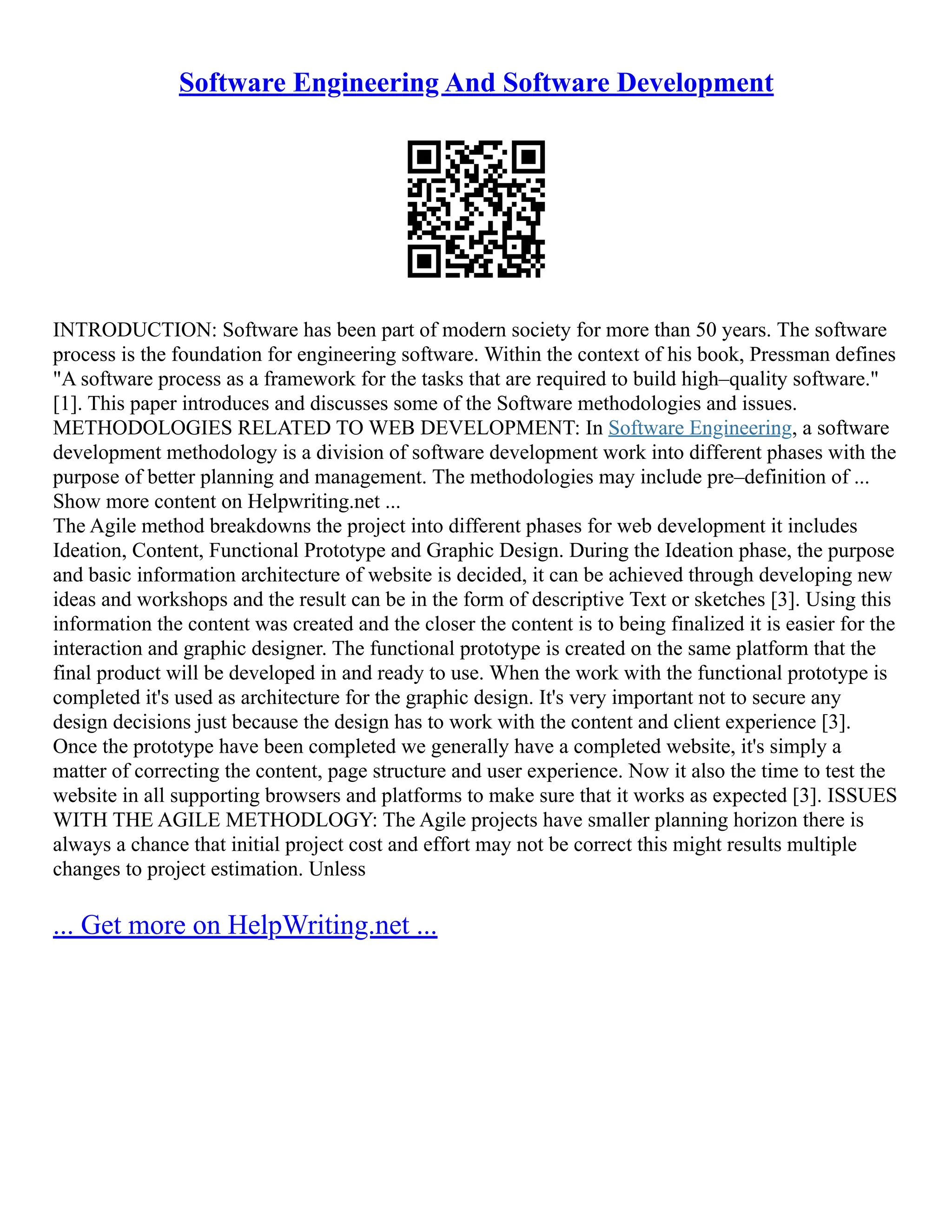Software Engineering And Software Development
INTRODUCTION: Software has been part of modern society for more than 50 years. The software
process is the foundation for engineering software. Within the context of his book, Pressman defines
"A software process as a framework for the tasks that are required to build high–quality software."
[1]. This paper introduces and discusses some of the Software methodologies and issues.
METHODOLOGIES RELATED TO WEB DEVELOPMENT: In Software Engineering, a software
development methodology is a division of software development work into different phases with the
purpose of better planning and management. The methodologies may include pre–definition of ...
Show more content on Helpwriting.net ...
The Agile method breakdowns the project into different phases for web development it includes
Ideation, Content, Functional Prototype and Graphic Design. During the Ideation phase, the purpose
and basic information architecture of website is decided, it can be achieved through developing new
ideas and workshops and the result can be in the form of descriptive Text or sketches [3]. Using this
information the content was created and the closer the content is to being finalized it is easier for the
interaction and graphic designer. The functional prototype is created on the same platform that the
final product will be developed in and ready to use. When the work with the functional prototype is
completed it's used as architecture for the graphic design. It's very important not to secure any
design decisions just because the design has to work with the content and client experience [3].
Once the prototype have been completed we generally have a completed website, it's simply a
matter of correcting the content, page structure and user experience. Now it also the time to test the
website in all supporting browsers and platforms to make sure that it works as expected [3]. ISSUES
WITH THE AGILE METHODLOGY: The Agile projects have smaller planning horizon there is
always a chance that initial project cost and effort may not be correct this might results multiple
changes to project estimation. Unless
... Get more on HelpWriting.net ...
 