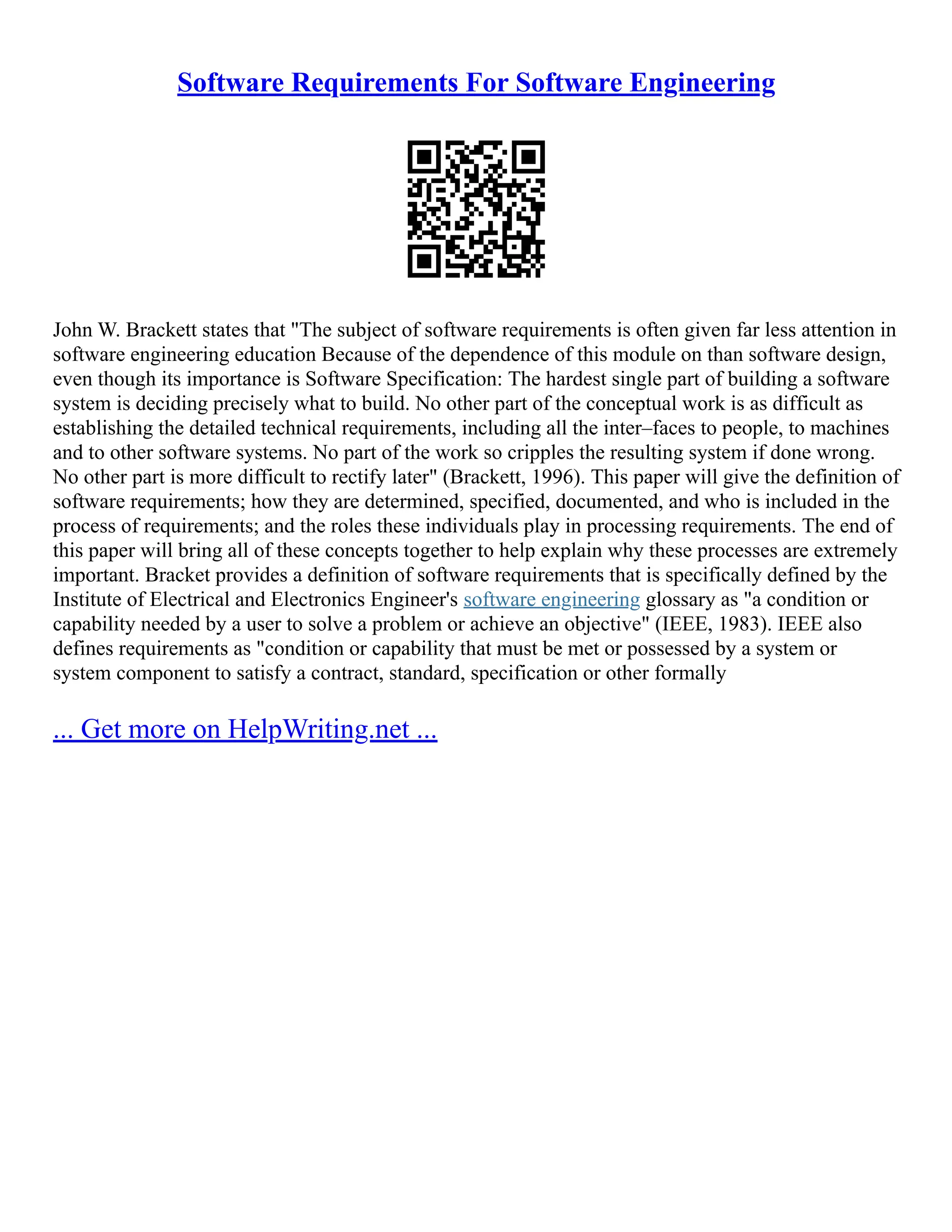 Software Requirements For Software Engineering
John W. Brackett states that "The subject of software requirements is often given far less attention in
software engineering education Because of the dependence of this module on than software design,
even though its importance is Software Specification: The hardest single part of building a software
system is deciding precisely what to build. No other part of the conceptual work is as difficult as
establishing the detailed technical requirements, including all the inter–faces to people, to machines
and to other software systems. No part of the work so cripples the resulting system if done wrong.
No other part is more difficult to rectify later" (Brackett, 1996). This paper will give the definition of
software requirements; how they are determined, specified, documented, and who is included in the
process of requirements; and the roles these individuals play in processing requirements. The end of
this paper will bring all of these concepts together to help explain why these processes are extremely
important. Bracket provides a definition of software requirements that is specifically defined by the
Institute of Electrical and Electronics Engineer's software engineering glossary as "a condition or
capability needed by a user to solve a problem or achieve an objective" (IEEE, 1983). IEEE also
defines requirements as "condition or capability that must be met or possessed by a system or
system component to satisfy a contract, standard, specification or other formally
... Get more on HelpWriting.net ...
 