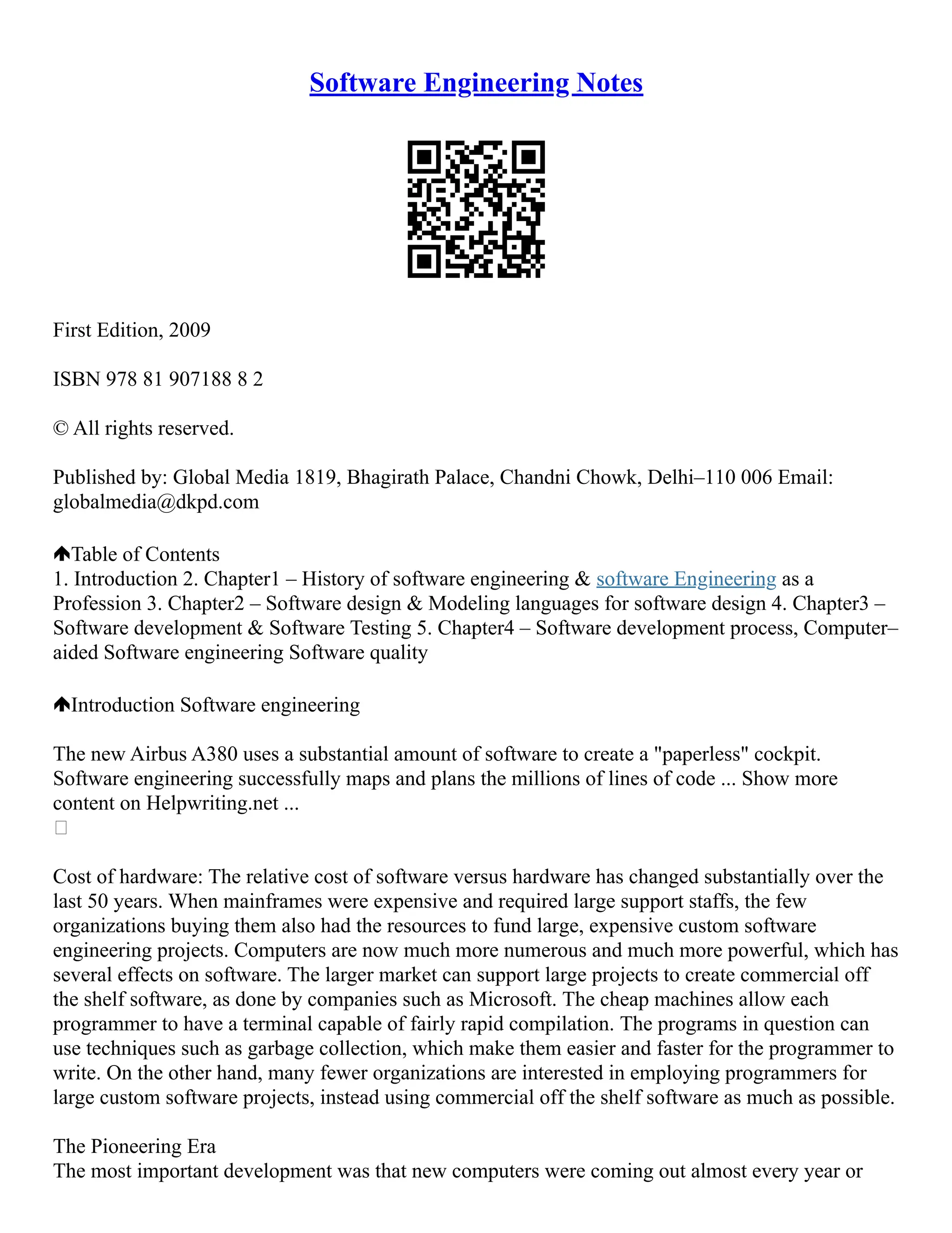 Software Engineering Notes
First Edition, 2009
ISBN 978 81 907188 8 2
© All rights reserved.
Published by: Global Media 1819, Bhagirath Palace, Chandni Chowk, Delhi–110 006 Email:
globalmedia@dkpd.com
Table of Contents
1. Introduction 2. Chapter1 – History of software engineering & software Engineering as a
Profession 3. Chapter2 – Software design & Modeling languages for software design 4. Chapter3 –
Software development & Software Testing 5. Chapter4 – Software development process, Computer–
aided Software engineering Software quality
Introduction Software engineering
The new Airbus A380 uses a substantial amount of software to create a "paperless" cockpit.
Software engineering successfully maps and plans the millions of lines of code ... Show more
content on Helpwriting.net ...

Cost of hardware: The relative cost of software versus hardware has changed substantially over the
last 50 years. When mainframes were expensive and required large support staffs, the few
organizations buying them also had the resources to fund large, expensive custom software
engineering projects. Computers are now much more numerous and much more powerful, which has
several effects on software. The larger market can support large projects to create commercial off
the shelf software, as done by companies such as Microsoft. The cheap machines allow each
programmer to have a terminal capable of fairly rapid compilation. The programs in question can
use techniques such as garbage collection, which make them easier and faster for the programmer to
write. On the other hand, many fewer organizations are interested in employing programmers for
large custom software projects, instead using commercial off the shelf software as much as possible.
The Pioneering Era
The most important development was that new computers were coming out almost every year or
 