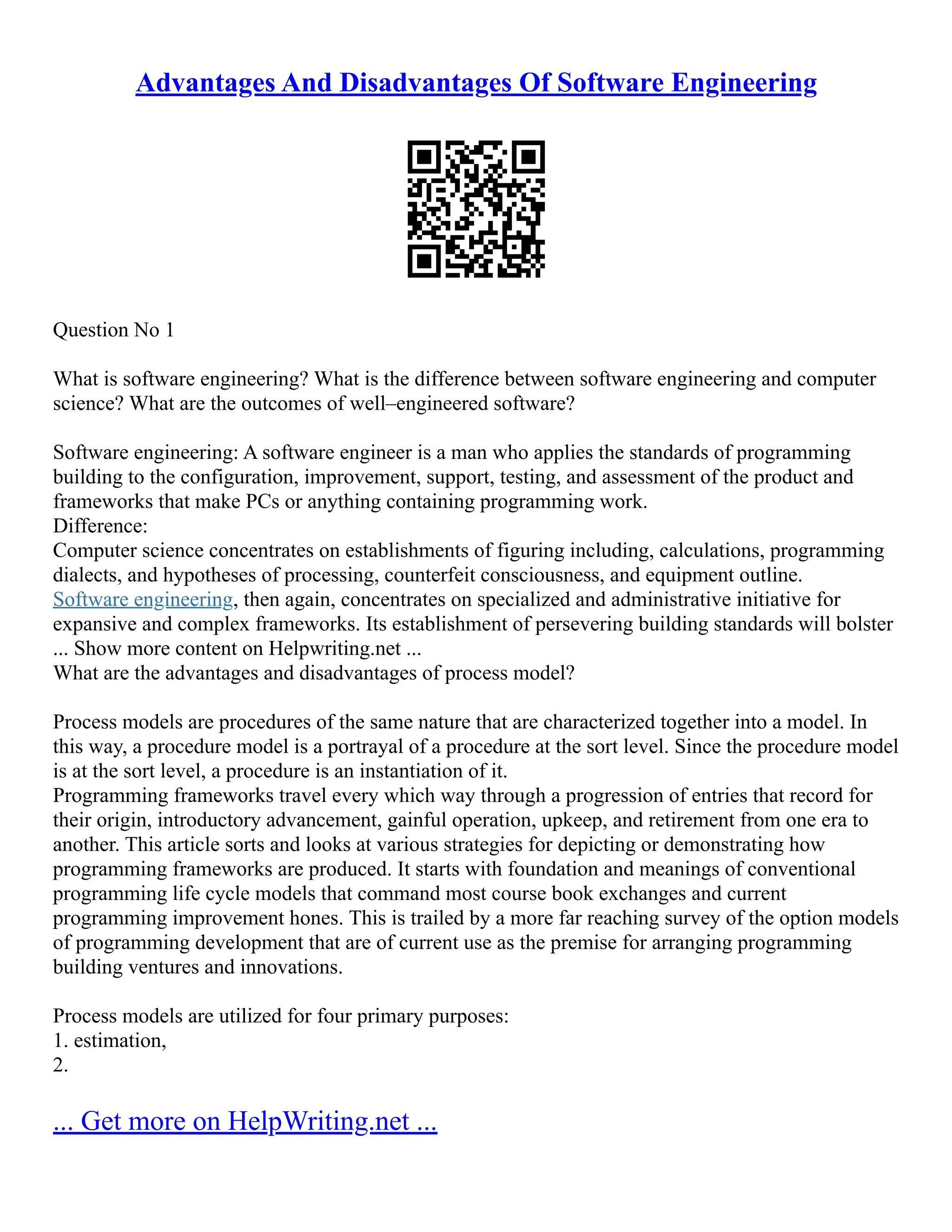 Advantages And Disadvantages Of Software Engineering
Question No 1
What is software engineering? What is the difference between software engineering and computer
science? What are the outcomes of well–engineered software?
Software engineering: A software engineer is a man who applies the standards of programming
building to the configuration, improvement, support, testing, and assessment of the product and
frameworks that make PCs or anything containing programming work.
Difference:
Computer science concentrates on establishments of figuring including, calculations, programming
dialects, and hypotheses of processing, counterfeit consciousness, and equipment outline.
Software engineering, then again, concentrates on specialized and administrative initiative for
expansive and complex frameworks. Its establishment of persevering building standards will bolster
... Show more content on Helpwriting.net ...
What are the advantages and disadvantages of process model?
Process models are procedures of the same nature that are characterized together into a model. In
this way, a procedure model is a portrayal of a procedure at the sort level. Since the procedure model
is at the sort level, a procedure is an instantiation of it.
Programming frameworks travel every which way through a progression of entries that record for
their origin, introductory advancement, gainful operation, upkeep, and retirement from one era to
another. This article sorts and looks at various strategies for depicting or demonstrating how
programming frameworks are produced. It starts with foundation and meanings of conventional
programming life cycle models that command most course book exchanges and current
programming improvement hones. This is trailed by a more far reaching survey of the option models
of programming development that are of current use as the premise for arranging programming
building ventures and innovations.
Process models are utilized for four primary purposes:
1. estimation,
2.
... Get more on HelpWriting.net ...
 