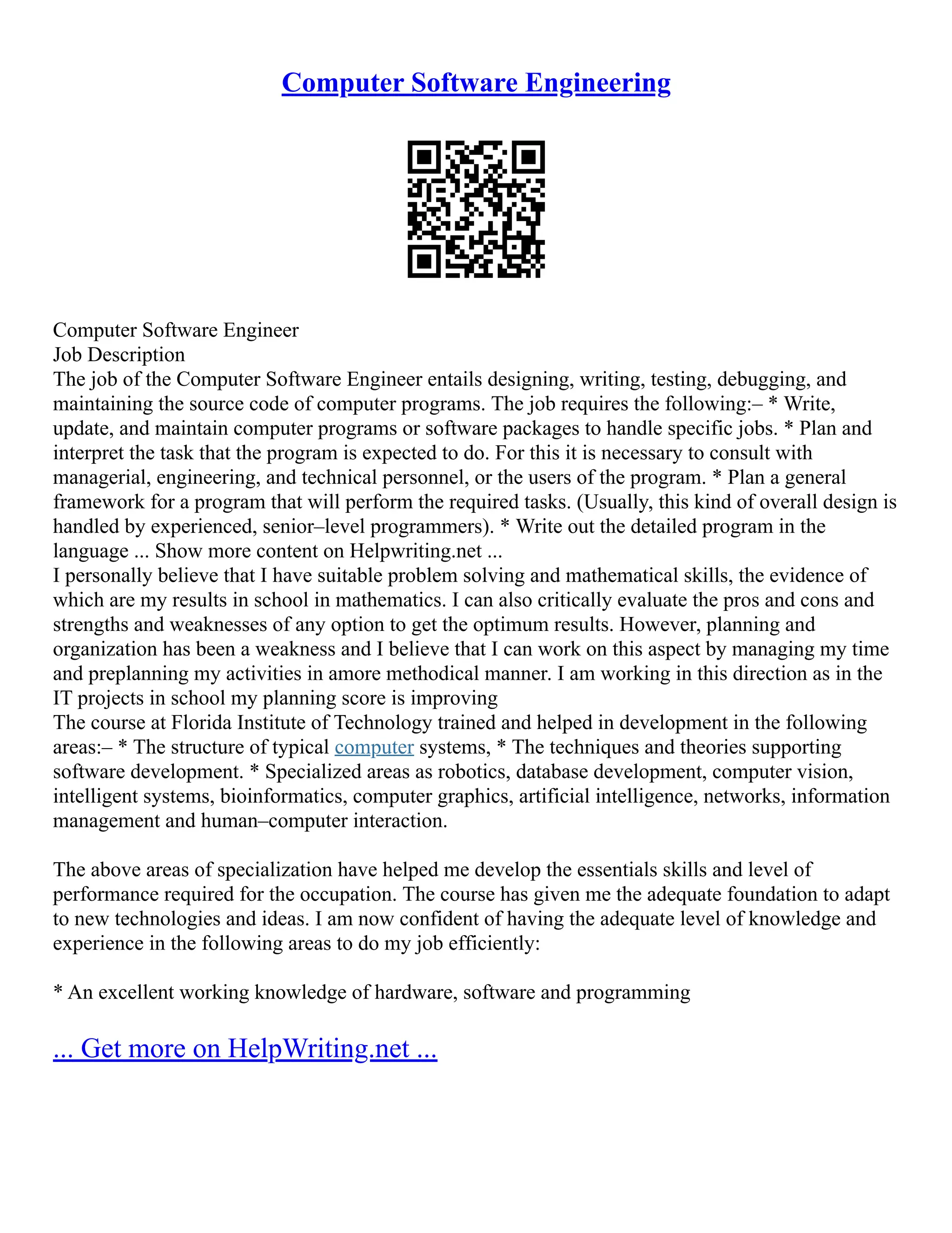 Computer Software Engineering
Computer Software Engineer
Job Description
The job of the Computer Software Engineer entails designing, writing, testing, debugging, and
maintaining the source code of computer programs. The job requires the following:– * Write,
update, and maintain computer programs or software packages to handle specific jobs. * Plan and
interpret the task that the program is expected to do. For this it is necessary to consult with
managerial, engineering, and technical personnel, or the users of the program. * Plan a general
framework for a program that will perform the required tasks. (Usually, this kind of overall design is
handled by experienced, senior–level programmers). * Write out the detailed program in the
language ... Show more content on Helpwriting.net ...
I personally believe that I have suitable problem solving and mathematical skills, the evidence of
which are my results in school in mathematics. I can also critically evaluate the pros and cons and
strengths and weaknesses of any option to get the optimum results. However, planning and
organization has been a weakness and I believe that I can work on this aspect by managing my time
and preplanning my activities in amore methodical manner. I am working in this direction as in the
IT projects in school my planning score is improving
The course at Florida Institute of Technology trained and helped in development in the following
areas:– * The structure of typical computer systems, * The techniques and theories supporting
software development. * Specialized areas as robotics, database development, computer vision,
intelligent systems, bioinformatics, computer graphics, artificial intelligence, networks, information
management and human–computer interaction.
The above areas of specialization have helped me develop the essentials skills and level of
performance required for the occupation. The course has given me the adequate foundation to adapt
to new technologies and ideas. I am now confident of having the adequate level of knowledge and
experience in the following areas to do my job efficiently:
* An excellent working knowledge of hardware, software and programming
... Get more on HelpWriting.net ...
 