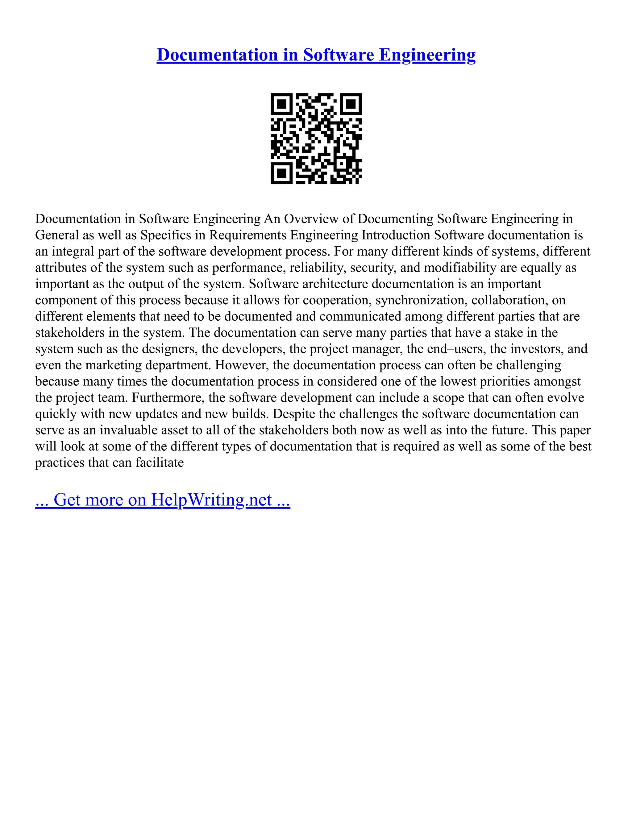 Documentation in Software Engineering
Documentation in Software Engineering An Overview of Documenting Software Engineering in
General as well as Specifics in Requirements Engineering Introduction Software documentation is
an integral part of the software development process. For many different kinds of systems, different
attributes of the system such as performance, reliability, security, and modifiability are equally as
important as the output of the system. Software architecture documentation is an important
component of this process because it allows for cooperation, synchronization, collaboration, on
different elements that need to be documented and communicated among different parties that are
stakeholders in the system. The documentation can serve many parties that have a stake in the
system such as the designers, the developers, the project manager, the end–users, the investors, and
even the marketing department. However, the documentation process can often be challenging
because many times the documentation process in considered one of the lowest priorities amongst
the project team. Furthermore, the software development can include a scope that can often evolve
quickly with new updates and new builds. Despite the challenges the software documentation can
serve as an invaluable asset to all of the stakeholders both now as well as into the future. This paper
will look at some of the different types of documentation that is required as well as some of the best
practices that can facilitate
... Get more on HelpWriting.net ...
 
