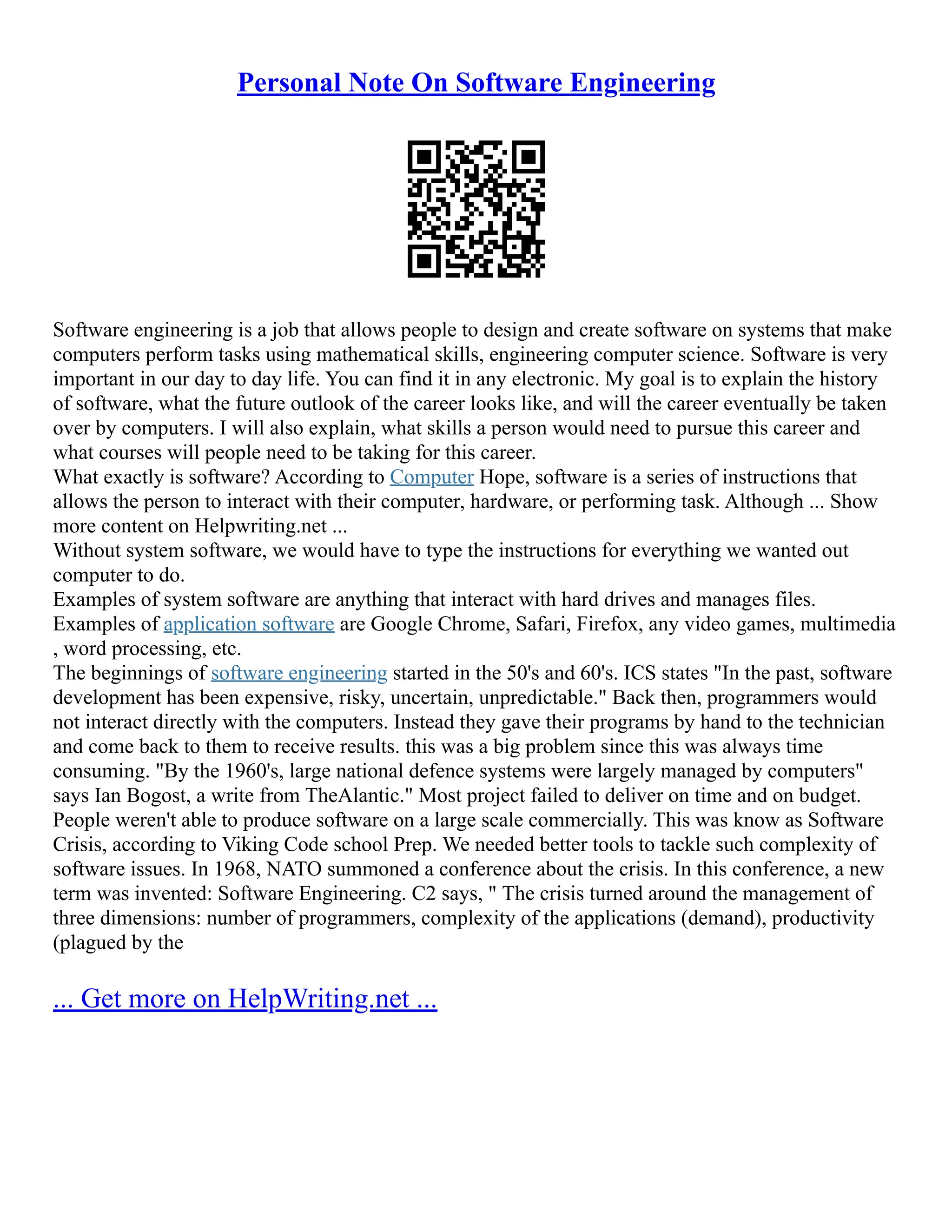 Personal Note On Software Engineering
Software engineering is a job that allows people to design and create software on systems that make
computers perform tasks using mathematical skills, engineering computer science. Software is very
important in our day to day life. You can find it in any electronic. My goal is to explain the history
of software, what the future outlook of the career looks like, and will the career eventually be taken
over by computers. I will also explain, what skills a person would need to pursue this career and
what courses will people need to be taking for this career.
What exactly is software? According to Computer Hope, software is a series of instructions that
allows the person to interact with their computer, hardware, or performing task. Although ... Show
more content on Helpwriting.net ...
Without system software, we would have to type the instructions for everything we wanted out
computer to do.
Examples of system software are anything that interact with hard drives and manages files.
Examples of application software are Google Chrome, Safari, Firefox, any video games, multimedia
, word processing, etc.
The beginnings of software engineering started in the 50's and 60's. ICS states "In the past, software
development has been expensive, risky, uncertain, unpredictable." Back then, programmers would
not interact directly with the computers. Instead they gave their programs by hand to the technician
and come back to them to receive results. this was a big problem since this was always time
consuming. "By the 1960's, large national defence systems were largely managed by computers"
says Ian Bogost, a write from TheAlantic." Most project failed to deliver on time and on budget.
People weren't able to produce software on a large scale commercially. This was know as Software
Crisis, according to Viking Code school Prep. We needed better tools to tackle such complexity of
software issues. In 1968, NATO summoned a conference about the crisis. In this conference, a new
term was invented: Software Engineering. C2 says, " The crisis turned around the management of
three dimensions: number of programmers, complexity of the applications (demand), productivity
(plagued by the
... Get more on HelpWriting.net ...
 