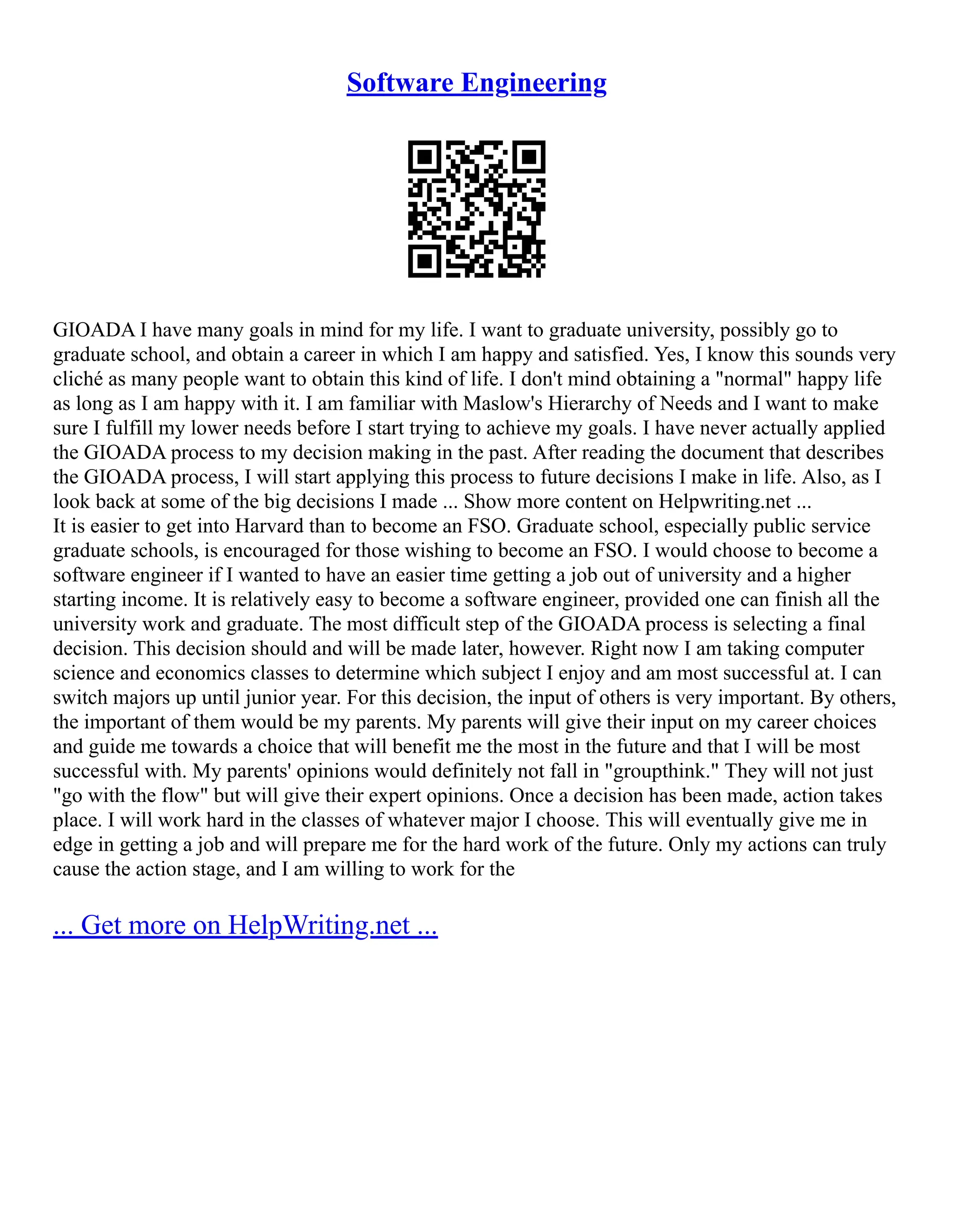 Software Engineering
GIOADA I have many goals in mind for my life. I want to graduate university, possibly go to
graduate school, and obtain a career in which I am happy and satisfied. Yes, I know this sounds very
cliché as many people want to obtain this kind of life. I don't mind obtaining a "normal" happy life
as long as I am happy with it. I am familiar with Maslow's Hierarchy of Needs and I want to make
sure I fulfill my lower needs before I start trying to achieve my goals. I have never actually applied
the GIOADA process to my decision making in the past. After reading the document that describes
the GIOADA process, I will start applying this process to future decisions I make in life. Also, as I
look back at some of the big decisions I made ... Show more content on Helpwriting.net ...
It is easier to get into Harvard than to become an FSO. Graduate school, especially public service
graduate schools, is encouraged for those wishing to become an FSO. I would choose to become a
software engineer if I wanted to have an easier time getting a job out of university and a higher
starting income. It is relatively easy to become a software engineer, provided one can finish all the
university work and graduate. The most difficult step of the GIOADA process is selecting a final
decision. This decision should and will be made later, however. Right now I am taking computer
science and economics classes to determine which subject I enjoy and am most successful at. I can
switch majors up until junior year. For this decision, the input of others is very important. By others,
the important of them would be my parents. My parents will give their input on my career choices
and guide me towards a choice that will benefit me the most in the future and that I will be most
successful with. My parents' opinions would definitely not fall in "groupthink." They will not just
"go with the flow" but will give their expert opinions. Once a decision has been made, action takes
place. I will work hard in the classes of whatever major I choose. This will eventually give me in
edge in getting a job and will prepare me for the hard work of the future. Only my actions can truly
cause the action stage, and I am willing to work for the
... Get more on HelpWriting.net ...
 