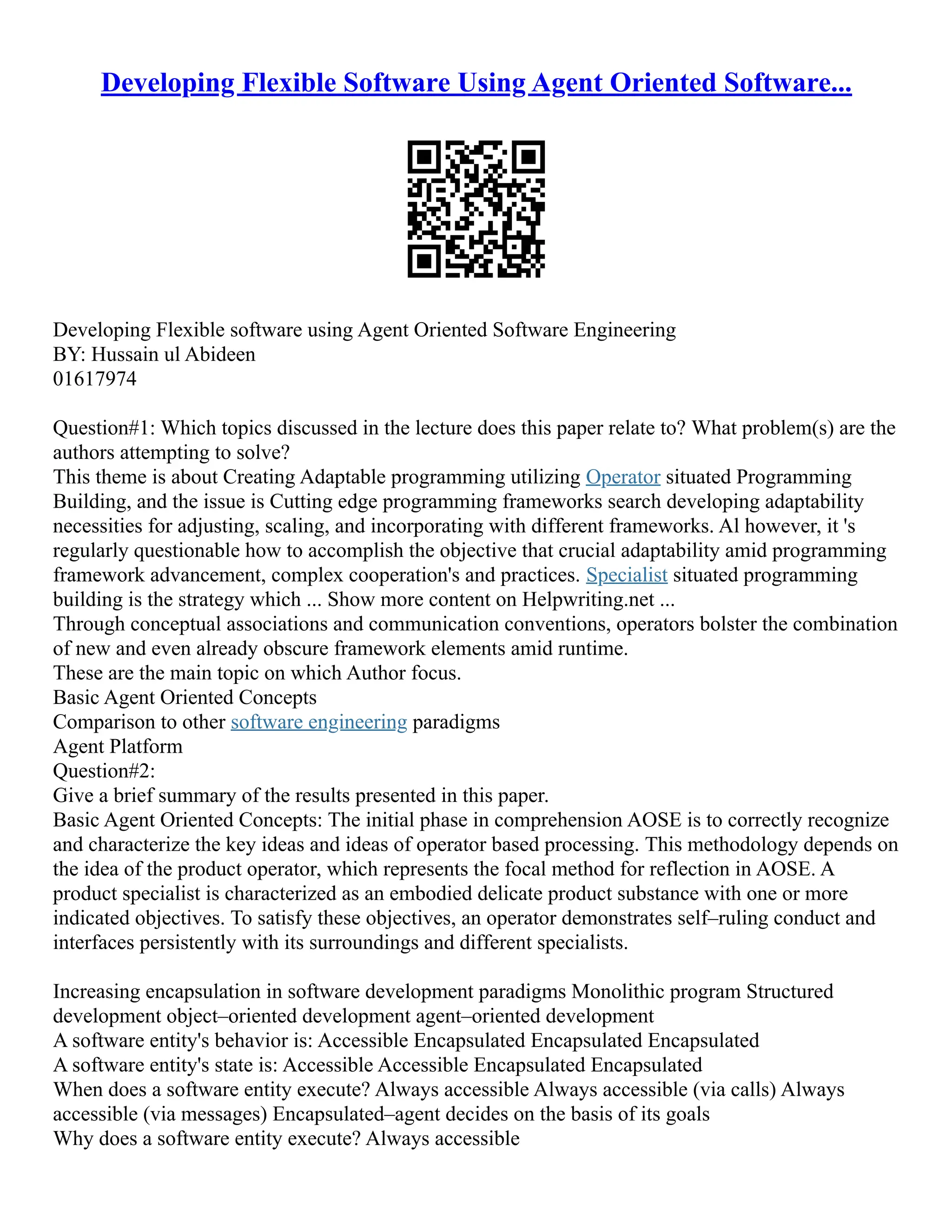 Developing Flexible Software Using Agent Oriented Software...
Developing Flexible software using Agent Oriented Software Engineering
BY: Hussain ul Abideen
01617974
Question#1: Which topics discussed in the lecture does this paper relate to? What problem(s) are the
authors attempting to solve?
This theme is about Creating Adaptable programming utilizing Operator situated Programming
Building, and the issue is Cutting edge programming frameworks search developing adaptability
necessities for adjusting, scaling, and incorporating with different frameworks. Al however, it 's
regularly questionable how to accomplish the objective that crucial adaptability amid programming
framework advancement, complex cooperation's and practices. Specialist situated programming
building is the strategy which ... Show more content on Helpwriting.net ...
Through conceptual associations and communication conventions, operators bolster the combination
of new and even already obscure framework elements amid runtime.
These are the main topic on which Author focus.
Basic Agent Oriented Concepts
Comparison to other software engineering paradigms
Agent Platform
Question#2:
Give a brief summary of the results presented in this paper.
Basic Agent Oriented Concepts: The initial phase in comprehension AOSE is to correctly recognize
and characterize the key ideas and ideas of operator based processing. This methodology depends on
the idea of the product operator, which represents the focal method for reflection in AOSE. A
product specialist is characterized as an embodied delicate product substance with one or more
indicated objectives. To satisfy these objectives, an operator demonstrates self–ruling conduct and
interfaces persistently with its surroundings and different specialists.
Increasing encapsulation in software development paradigms Monolithic program Structured
development object–oriented development agent–oriented development
A software entity's behavior is: Accessible Encapsulated Encapsulated Encapsulated
A software entity's state is: Accessible Accessible Encapsulated Encapsulated
When does a software entity execute? Always accessible Always accessible (via calls) Always
accessible (via messages) Encapsulated–agent decides on the basis of its goals
Why does a software entity execute? Always accessible
 