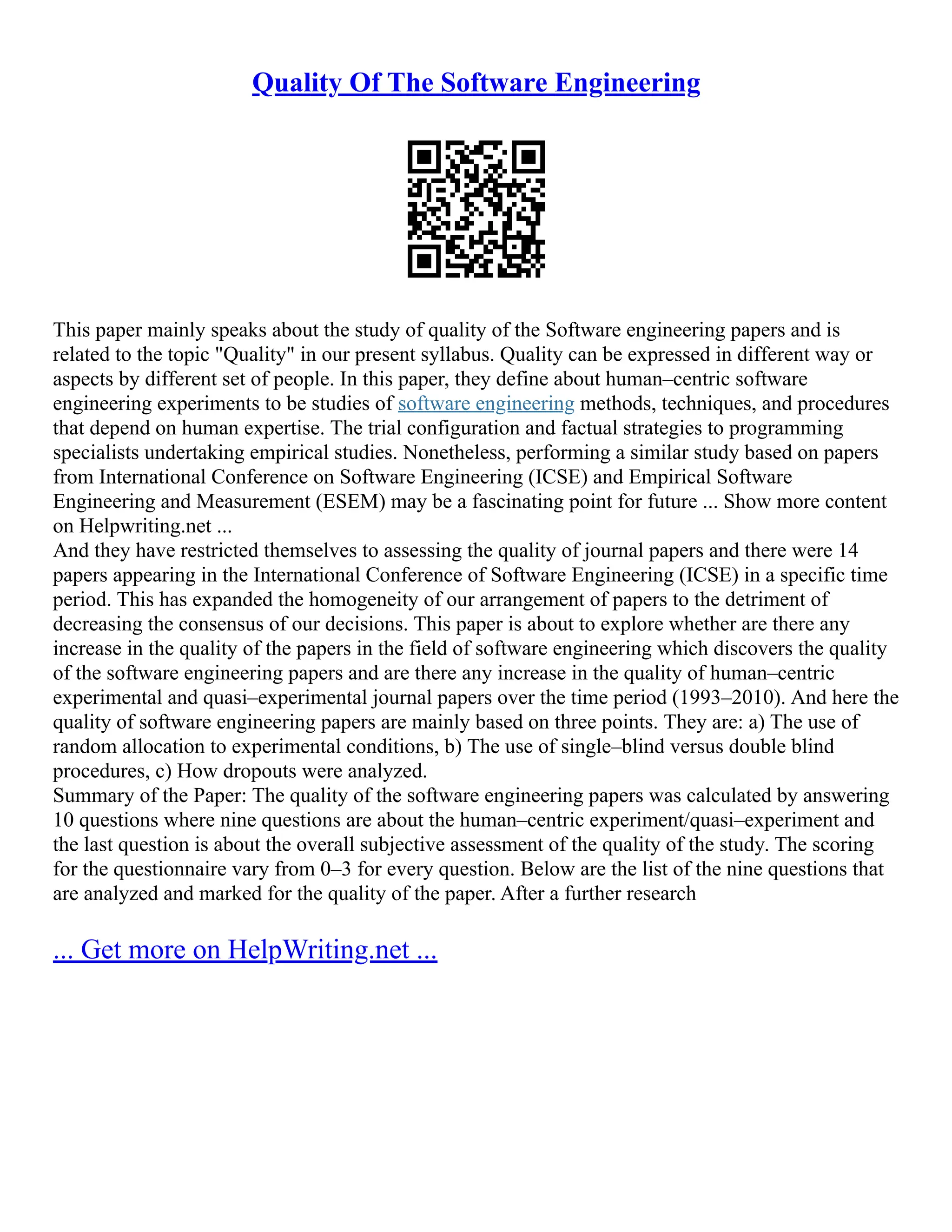 Quality Of The Software Engineering
This paper mainly speaks about the study of quality of the Software engineering papers and is
related to the topic "Quality" in our present syllabus. Quality can be expressed in different way or
aspects by different set of people. In this paper, they define about human–centric software
engineering experiments to be studies of software engineering methods, techniques, and procedures
that depend on human expertise. The trial configuration and factual strategies to programming
specialists undertaking empirical studies. Nonetheless, performing a similar study based on papers
from International Conference on Software Engineering (ICSE) and Empirical Software
Engineering and Measurement (ESEM) may be a fascinating point for future ... Show more content
on Helpwriting.net ...
And they have restricted themselves to assessing the quality of journal papers and there were 14
papers appearing in the International Conference of Software Engineering (ICSE) in a specific time
period. This has expanded the homogeneity of our arrangement of papers to the detriment of
decreasing the consensus of our decisions. This paper is about to explore whether are there any
increase in the quality of the papers in the field of software engineering which discovers the quality
of the software engineering papers and are there any increase in the quality of human–centric
experimental and quasi–experimental journal papers over the time period (1993–2010). And here the
quality of software engineering papers are mainly based on three points. They are: a) The use of
random allocation to experimental conditions, b) The use of single–blind versus double blind
procedures, c) How dropouts were analyzed.
Summary of the Paper: The quality of the software engineering papers was calculated by answering
10 questions where nine questions are about the human–centric experiment/quasi–experiment and
the last question is about the overall subjective assessment of the quality of the study. The scoring
for the questionnaire vary from 0–3 for every question. Below are the list of the nine questions that
are analyzed and marked for the quality of the paper. After a further research
... Get more on HelpWriting.net ...
 
