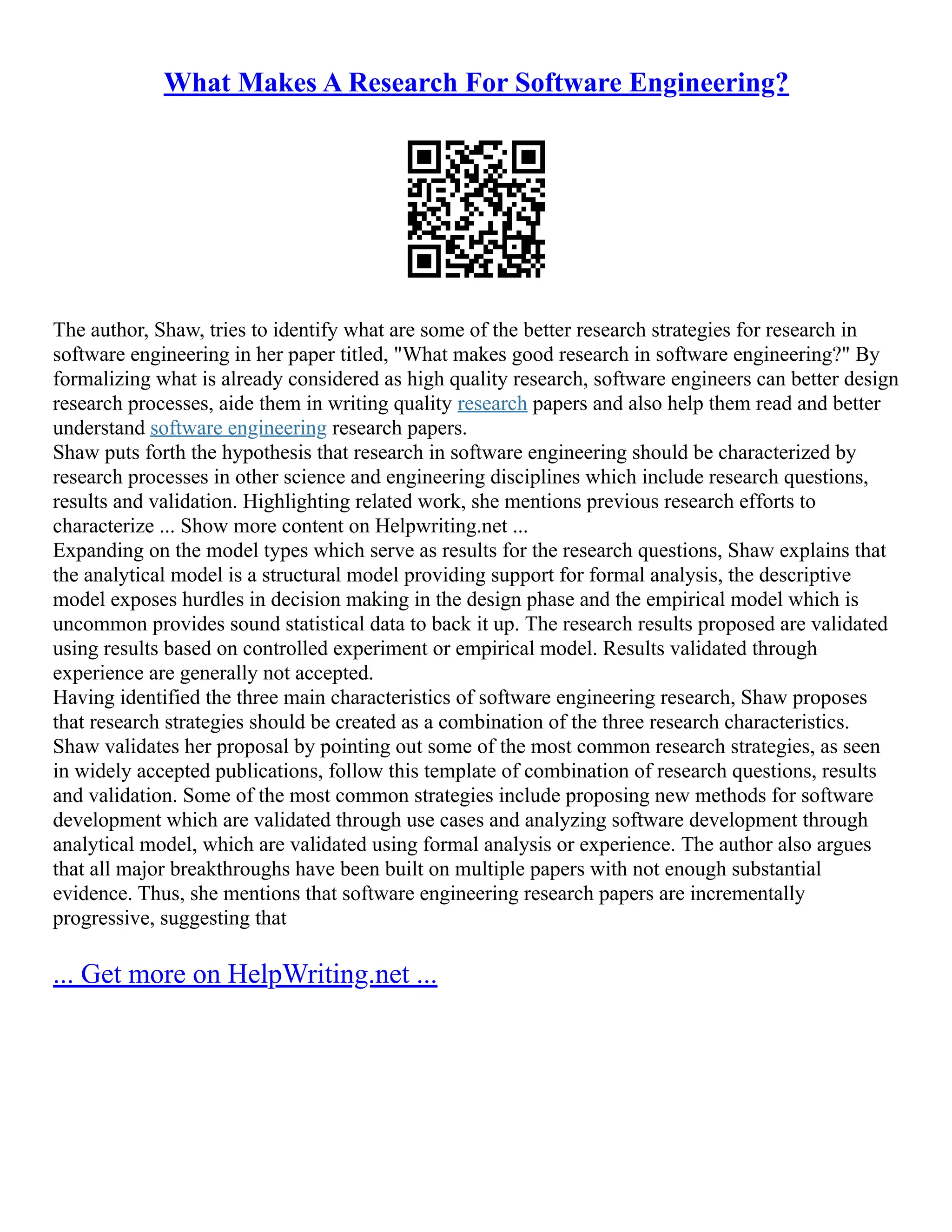 What Makes A Research For Software Engineering?
The author, Shaw, tries to identify what are some of the better research strategies for research in
software engineering in her paper titled, "What makes good research in software engineering?" By
formalizing what is already considered as high quality research, software engineers can better design
research processes, aide them in writing quality research papers and also help them read and better
understand software engineering research papers.
Shaw puts forth the hypothesis that research in software engineering should be characterized by
research processes in other science and engineering disciplines which include research questions,
results and validation. Highlighting related work, she mentions previous research efforts to
characterize ... Show more content on Helpwriting.net ...
Expanding on the model types which serve as results for the research questions, Shaw explains that
the analytical model is a structural model providing support for formal analysis, the descriptive
model exposes hurdles in decision making in the design phase and the empirical model which is
uncommon provides sound statistical data to back it up. The research results proposed are validated
using results based on controlled experiment or empirical model. Results validated through
experience are generally not accepted.
Having identified the three main characteristics of software engineering research, Shaw proposes
that research strategies should be created as a combination of the three research characteristics.
Shaw validates her proposal by pointing out some of the most common research strategies, as seen
in widely accepted publications, follow this template of combination of research questions, results
and validation. Some of the most common strategies include proposing new methods for software
development which are validated through use cases and analyzing software development through
analytical model, which are validated using formal analysis or experience. The author also argues
that all major breakthroughs have been built on multiple papers with not enough substantial
evidence. Thus, she mentions that software engineering research papers are incrementally
progressive, suggesting that
... Get more on HelpWriting.net ...
 