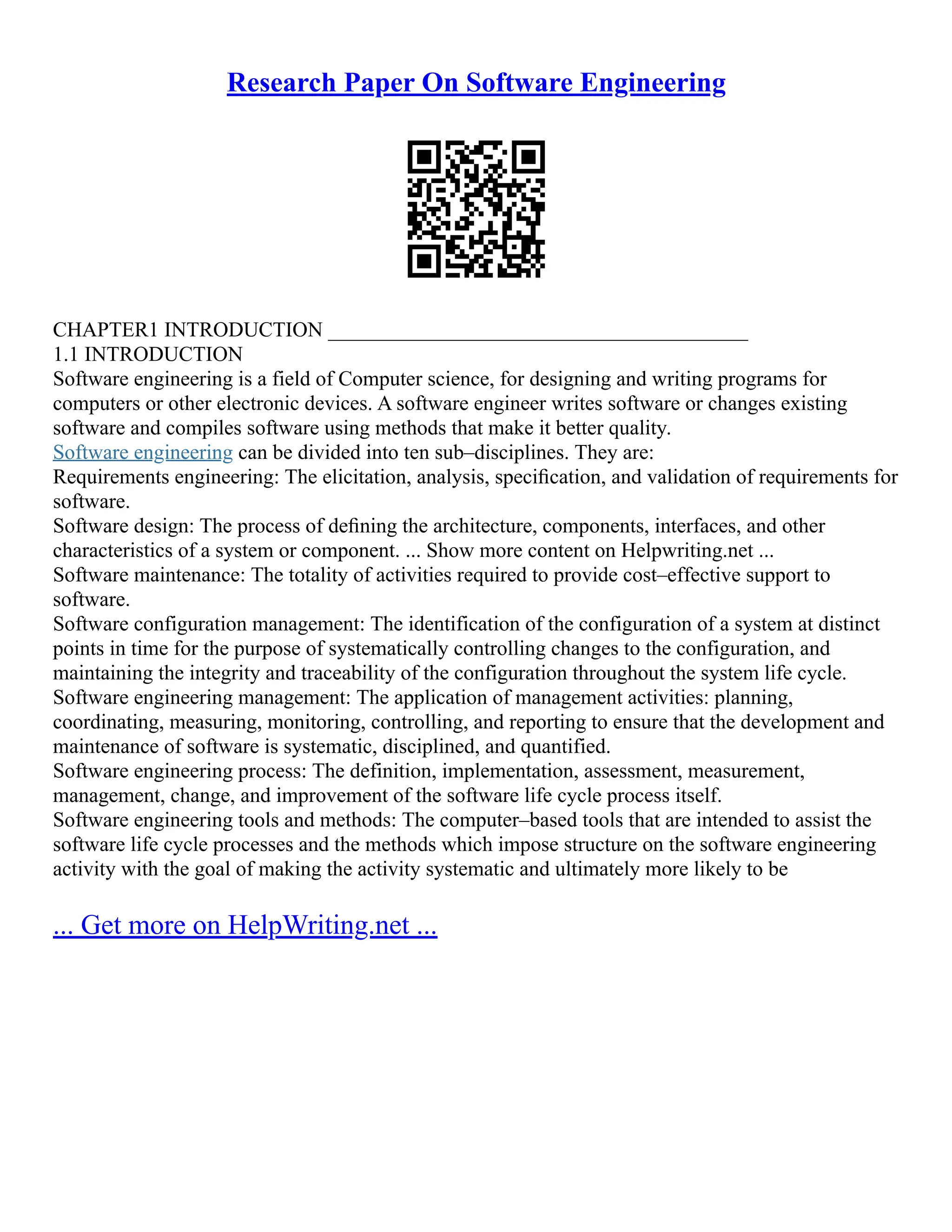 Research Paper On Software Engineering
CHAPTER1 INTRODUCTION ________________________________________
1.1 INTRODUCTION
Software engineering is a field of Computer science, for designing and writing programs for
computers or other electronic devices. A software engineer writes software or changes existing
software and compiles software using methods that make it better quality.
Software engineering can be divided into ten sub–disciplines. They are:
Requirements engineering: The elicitation, analysis, speciﬁcation, and validation of requirements for
software.
Software design: The process of deﬁning the architecture, components, interfaces, and other
characteristics of a system or component. ... Show more content on Helpwriting.net ...
Software maintenance: The totality of activities required to provide cost–effective support to
software.
Software configuration management: The identification of the configuration of a system at distinct
points in time for the purpose of systematically controlling changes to the configuration, and
maintaining the integrity and traceability of the configuration throughout the system life cycle.
Software engineering management: The application of management activities: planning,
coordinating, measuring, monitoring, controlling, and reporting to ensure that the development and
maintenance of software is systematic, disciplined, and quantified.
Software engineering process: The definition, implementation, assessment, measurement,
management, change, and improvement of the software life cycle process itself.
Software engineering tools and methods: The computer–based tools that are intended to assist the
software life cycle processes and the methods which impose structure on the software engineering
activity with the goal of making the activity systematic and ultimately more likely to be
... Get more on HelpWriting.net ...
 