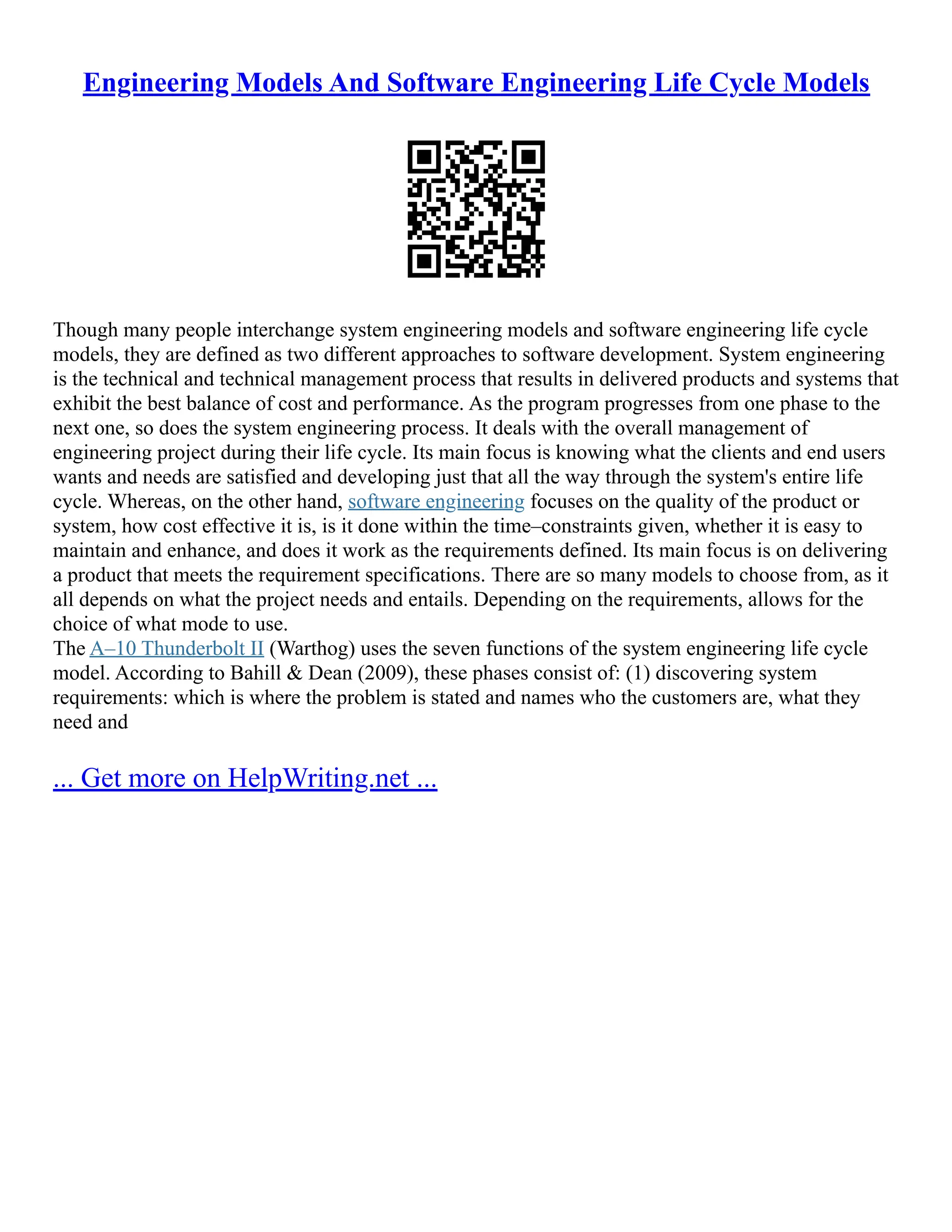 Engineering Models And Software Engineering Life Cycle Models
Though many people interchange system engineering models and software engineering life cycle
models, they are defined as two different approaches to software development. System engineering
is the technical and technical management process that results in delivered products and systems that
exhibit the best balance of cost and performance. As the program progresses from one phase to the
next one, so does the system engineering process. It deals with the overall management of
engineering project during their life cycle. Its main focus is knowing what the clients and end users
wants and needs are satisfied and developing just that all the way through the system's entire life
cycle. Whereas, on the other hand, software engineering focuses on the quality of the product or
system, how cost effective it is, is it done within the time–constraints given, whether it is easy to
maintain and enhance, and does it work as the requirements defined. Its main focus is on delivering
a product that meets the requirement specifications. There are so many models to choose from, as it
all depends on what the project needs and entails. Depending on the requirements, allows for the
choice of what mode to use.
The A–10 Thunderbolt II (Warthog) uses the seven functions of the system engineering life cycle
model. According to Bahill & Dean (2009), these phases consist of: (1) discovering system
requirements: which is where the problem is stated and names who the customers are, what they
need and
... Get more on HelpWriting.net ...
 
