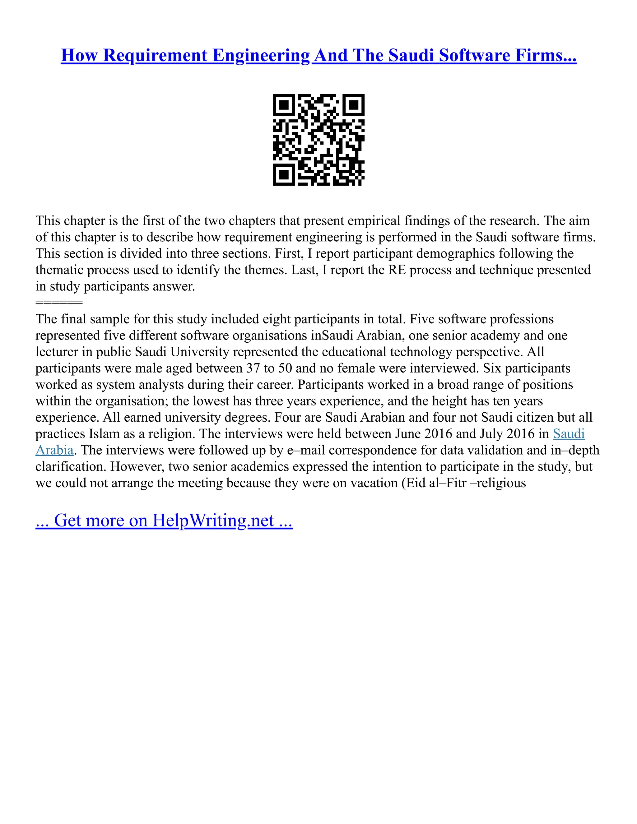 How Requirement Engineering And The Saudi Software Firms...
This chapter is the first of the two chapters that present empirical findings of the research. The aim
of this chapter is to describe how requirement engineering is performed in the Saudi software firms.
This section is divided into three sections. First, I report participant demographics following the
thematic process used to identify the themes. Last, I report the RE process and technique presented
in study participants answer.
======
The final sample for this study included eight participants in total. Five software professions
represented five different software organisations inSaudi Arabian, one senior academy and one
lecturer in public Saudi University represented the educational technology perspective. All
participants were male aged between 37 to 50 and no female were interviewed. Six participants
worked as system analysts during their career. Participants worked in a broad range of positions
within the organisation; the lowest has three years experience, and the height has ten years
experience. All earned university degrees. Four are Saudi Arabian and four not Saudi citizen but all
practices Islam as a religion. The interviews were held between June 2016 and July 2016 in Saudi
Arabia. The interviews were followed up by e–mail correspondence for data validation and in–depth
clarification. However, two senior academics expressed the intention to participate in the study, but
we could not arrange the meeting because they were on vacation (Eid al–Fitr –religious
... Get more on HelpWriting.net ...
 