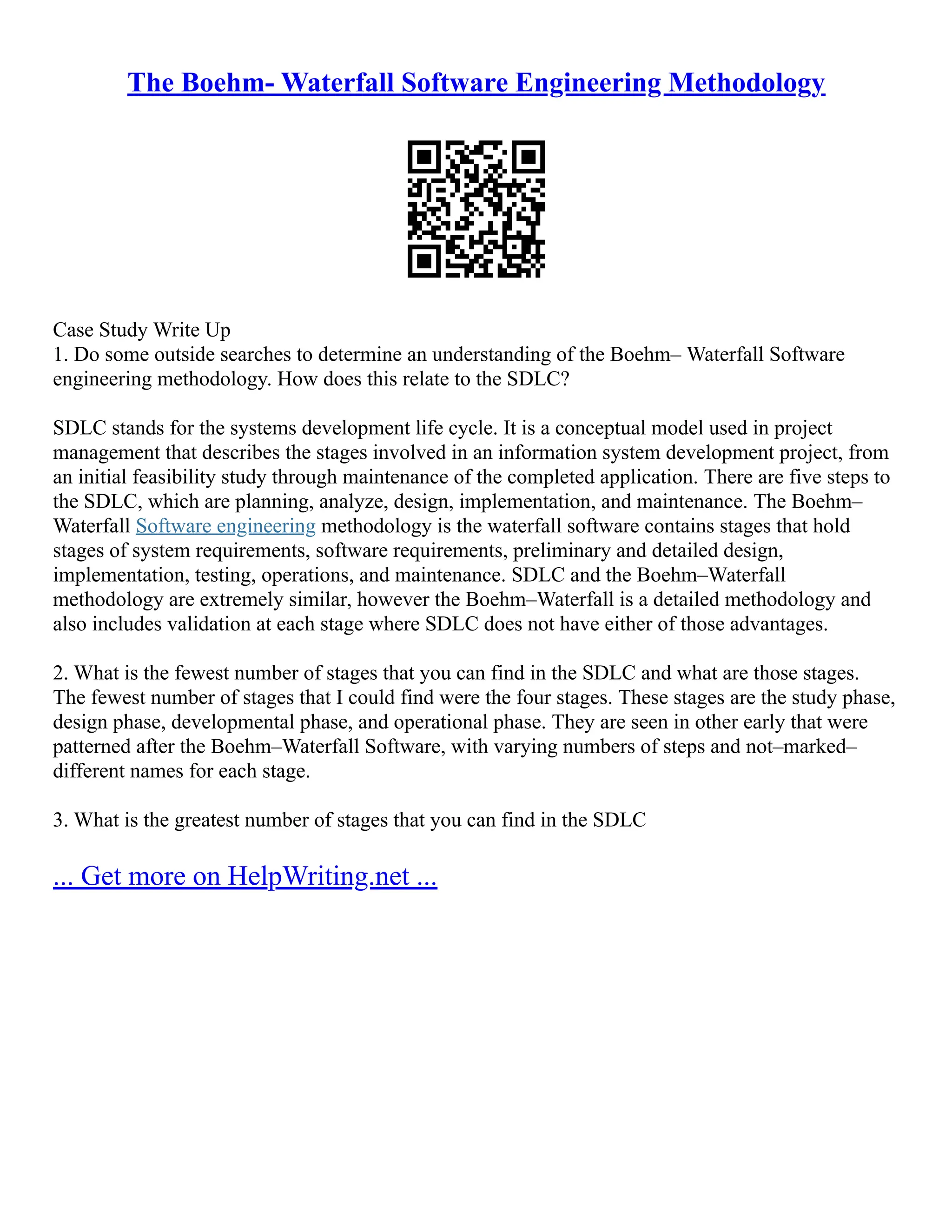 The Boehm- Waterfall Software Engineering Methodology
Case Study Write Up
1. Do some outside searches to determine an understanding of the Boehm– Waterfall Software
engineering methodology. How does this relate to the SDLC?
SDLC stands for the systems development life cycle. It is a conceptual model used in project
management that describes the stages involved in an information system development project, from
an initial feasibility study through maintenance of the completed application. There are five steps to
the SDLC, which are planning, analyze, design, implementation, and maintenance. The Boehm–
Waterfall Software engineering methodology is the waterfall software contains stages that hold
stages of system requirements, software requirements, preliminary and detailed design,
implementation, testing, operations, and maintenance. SDLC and the Boehm–Waterfall
methodology are extremely similar, however the Boehm–Waterfall is a detailed methodology and
also includes validation at each stage where SDLC does not have either of those advantages.
2. What is the fewest number of stages that you can find in the SDLC and what are those stages.
The fewest number of stages that I could find were the four stages. These stages are the study phase,
design phase, developmental phase, and operational phase. They are seen in other early that were
patterned after the Boehm–Waterfall Software, with varying numbers of steps and not–marked–
different names for each stage.
3. What is the greatest number of stages that you can find in the SDLC
... Get more on HelpWriting.net ...
 