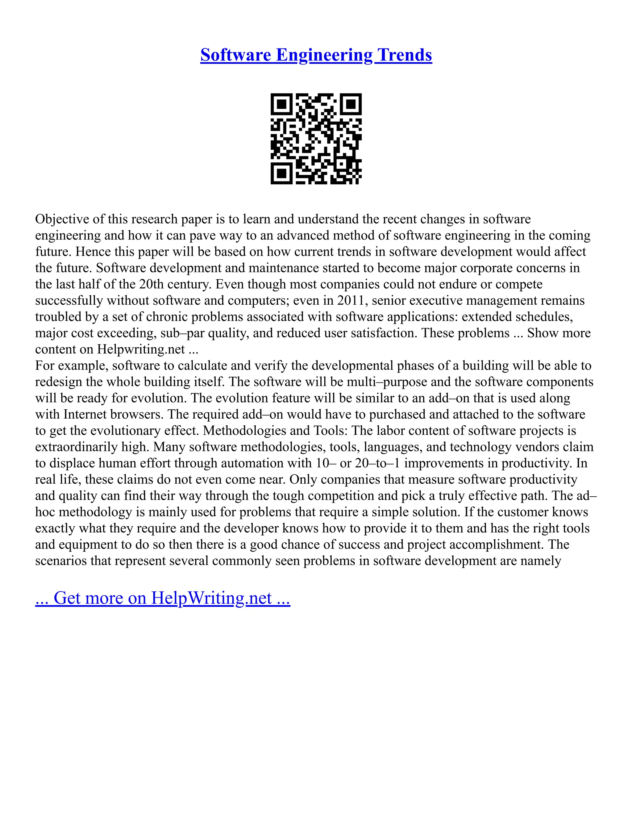 Software Engineering Trends
Objective of this research paper is to learn and understand the recent changes in software
engineering and how it can pave way to an advanced method of software engineering in the coming
future. Hence this paper will be based on how current trends in software development would affect
the future. Software development and maintenance started to become major corporate concerns in
the last half of the 20th century. Even though most companies could not endure or compete
successfully without software and computers; even in 2011, senior executive management remains
troubled by a set of chronic problems associated with software applications: extended schedules,
major cost exceeding, sub–par quality, and reduced user satisfaction. These problems ... Show more
content on Helpwriting.net ...
For example, software to calculate and verify the developmental phases of a building will be able to
redesign the whole building itself. The software will be multi–purpose and the software components
will be ready for evolution. The evolution feature will be similar to an add–on that is used along
with Internet browsers. The required add–on would have to purchased and attached to the software
to get the evolutionary effect. Methodologies and Tools: The labor content of software projects is
extraordinarily high. Many software methodologies, tools, languages, and technology vendors claim
to displace human effort through automation with 10– or 20–to–1 improvements in productivity. In
real life, these claims do not even come near. Only companies that measure software productivity
and quality can find their way through the tough competition and pick a truly effective path. The ad–
hoc methodology is mainly used for problems that require a simple solution. If the customer knows
exactly what they require and the developer knows how to provide it to them and has the right tools
and equipment to do so then there is a good chance of success and project accomplishment. The
scenarios that represent several commonly seen problems in software development are namely
... Get more on HelpWriting.net ...
 