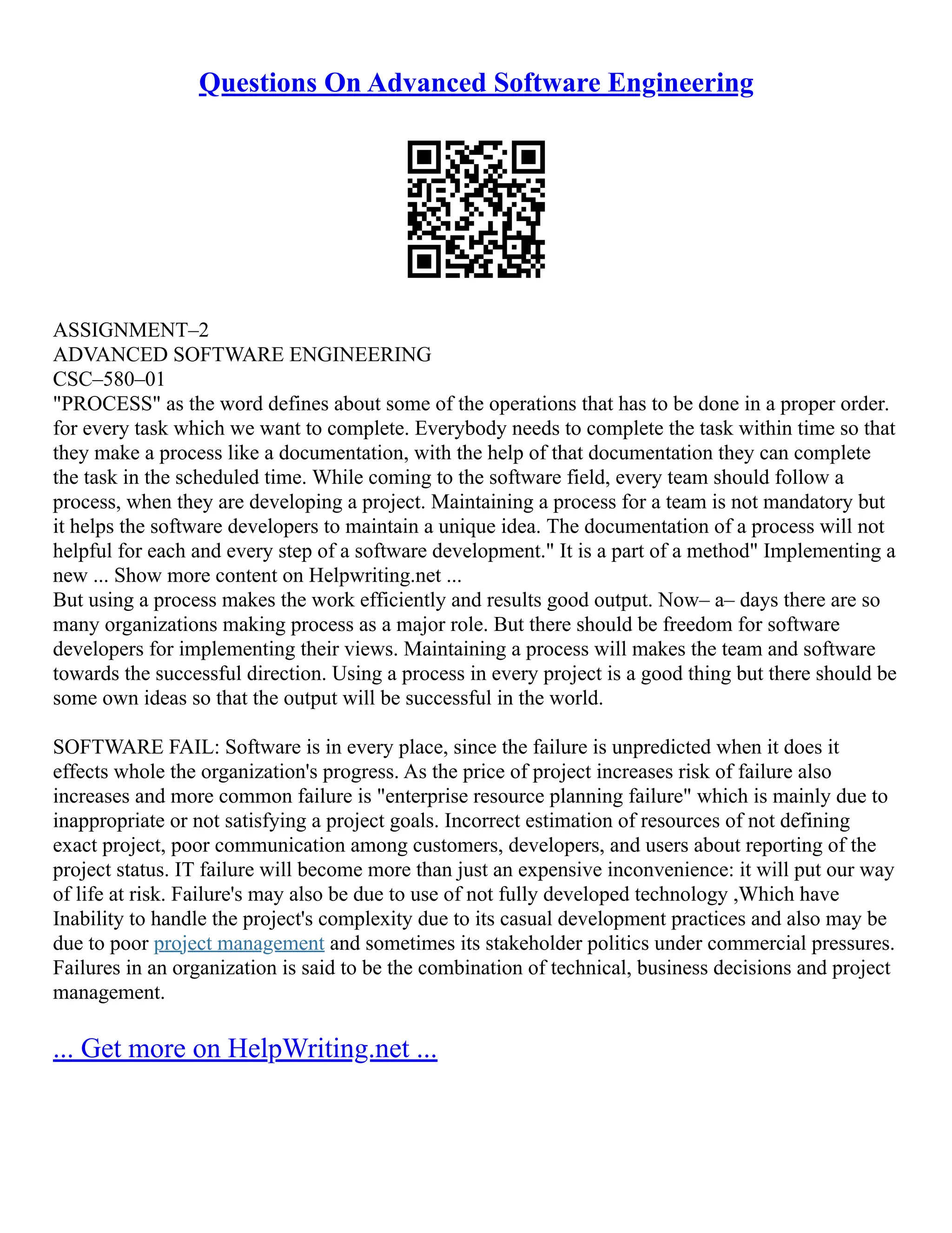 Questions On Advanced Software Engineering
ASSIGNMENT–2
ADVANCED SOFTWARE ENGINEERING
CSC–580–01
"PROCESS" as the word defines about some of the operations that has to be done in a proper order.
for every task which we want to complete. Everybody needs to complete the task within time so that
they make a process like a documentation, with the help of that documentation they can complete
the task in the scheduled time. While coming to the software field, every team should follow a
process, when they are developing a project. Maintaining a process for a team is not mandatory but
it helps the software developers to maintain a unique idea. The documentation of a process will not
helpful for each and every step of a software development." It is a part of a method" Implementing a
new ... Show more content on Helpwriting.net ...
But using a process makes the work efficiently and results good output. Now– a– days there are so
many organizations making process as a major role. But there should be freedom for software
developers for implementing their views. Maintaining a process will makes the team and software
towards the successful direction. Using a process in every project is a good thing but there should be
some own ideas so that the output will be successful in the world.
SOFTWARE FAIL: Software is in every place, since the failure is unpredicted when it does it
effects whole the organization's progress. As the price of project increases risk of failure also
increases and more common failure is "enterprise resource planning failure" which is mainly due to
inappropriate or not satisfying a project goals. Incorrect estimation of resources of not defining
exact project, poor communication among customers, developers, and users about reporting of the
project status. IT failure will become more than just an expensive inconvenience: it will put our way
of life at risk. Failure's may also be due to use of not fully developed technology ,Which have
Inability to handle the project's complexity due to its casual development practices and also may be
due to poor project management and sometimes its stakeholder politics under commercial pressures.
Failures in an organization is said to be the combination of technical, business decisions and project
management.
... Get more on HelpWriting.net ...
 
