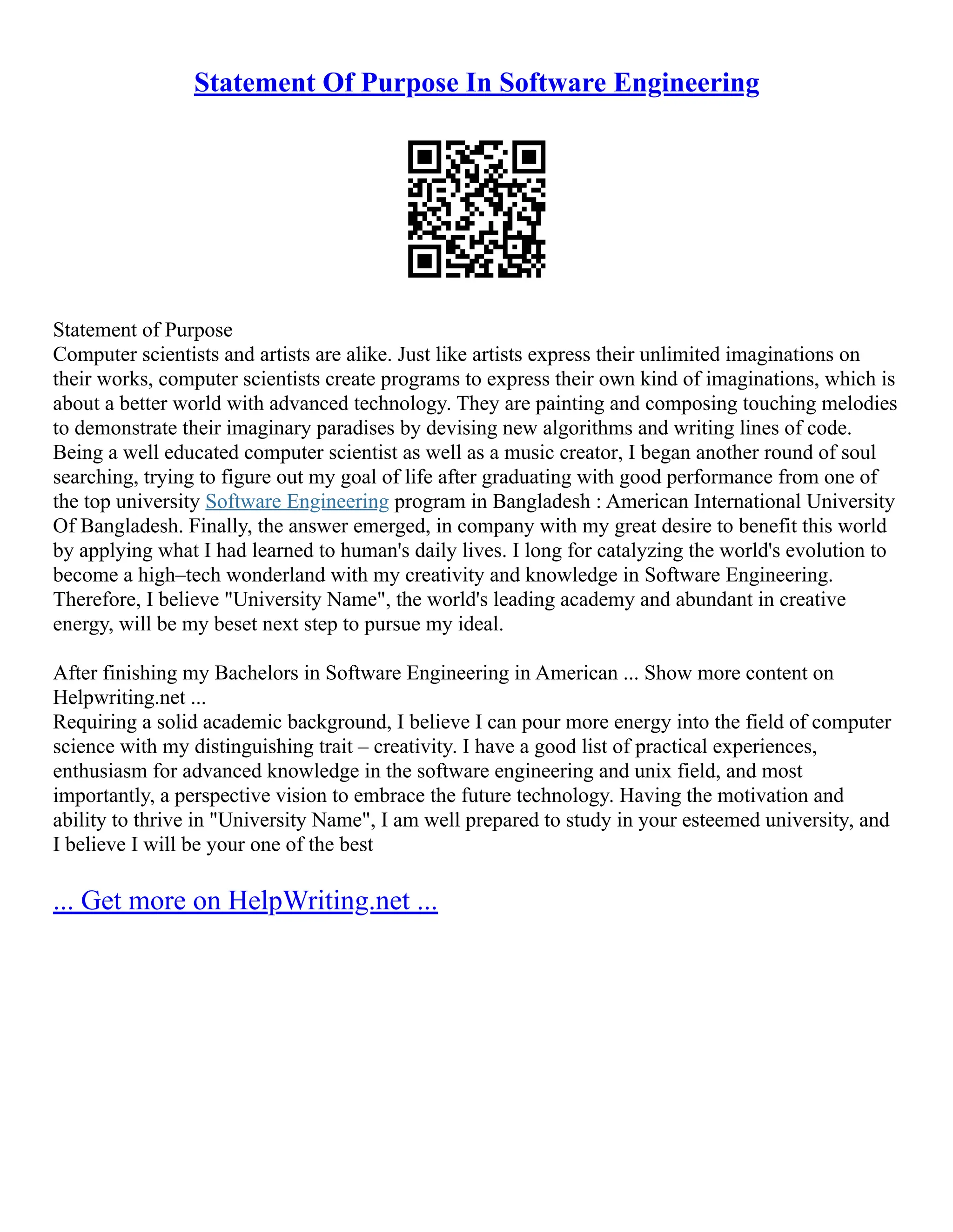 Statement Of Purpose In Software Engineering
Statement of Purpose
Computer scientists and artists are alike. Just like artists express their unlimited imaginations on
their works, computer scientists create programs to express their own kind of imaginations, which is
about a better world with advanced technology. They are painting and composing touching melodies
to demonstrate their imaginary paradises by devising new algorithms and writing lines of code.
Being a well educated computer scientist as well as a music creator, I began another round of soul
searching, trying to figure out my goal of life after graduating with good performance from one of
the top university Software Engineering program in Bangladesh : American International University
Of Bangladesh. Finally, the answer emerged, in company with my great desire to benefit this world
by applying what I had learned to human's daily lives. I long for catalyzing the world's evolution to
become a high–tech wonderland with my creativity and knowledge in Software Engineering.
Therefore, I believe "University Name", the world's leading academy and abundant in creative
energy, will be my beset next step to pursue my ideal.
After finishing my Bachelors in Software Engineering in American ... Show more content on
Helpwriting.net ...
Requiring a solid academic background, I believe I can pour more energy into the field of computer
science with my distinguishing trait – creativity. I have a good list of practical experiences,
enthusiasm for advanced knowledge in the software engineering and unix field, and most
importantly, a perspective vision to embrace the future technology. Having the motivation and
ability to thrive in "University Name", I am well prepared to study in your esteemed university, and
I believe I will be your one of the best
... Get more on HelpWriting.net ...
 