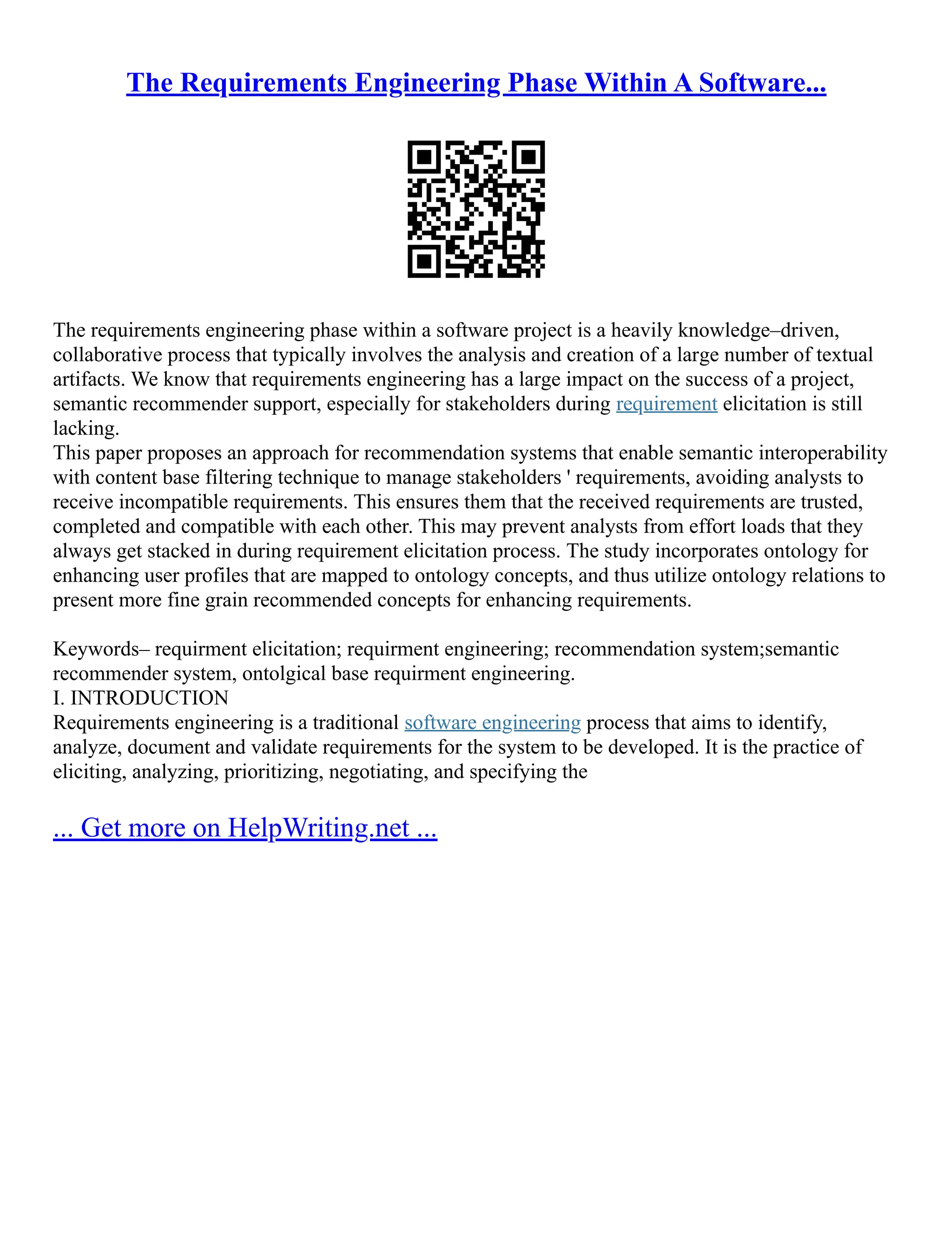 The Requirements Engineering Phase Within A Software...
The requirements engineering phase within a software project is a heavily knowledge–driven,
collaborative process that typically involves the analysis and creation of a large number of textual
artifacts. We know that requirements engineering has a large impact on the success of a project,
semantic recommender support, especially for stakeholders during requirement elicitation is still
lacking.
This paper proposes an approach for recommendation systems that enable semantic interoperability
with content base filtering technique to manage stakeholders ' requirements, avoiding analysts to
receive incompatible requirements. This ensures them that the received requirements are trusted,
completed and compatible with each other. This may prevent analysts from effort loads that they
always get stacked in during requirement elicitation process. The study incorporates ontology for
enhancing user profiles that are mapped to ontology concepts, and thus utilize ontology relations to
present more fine grain recommended concepts for enhancing requirements.
Keywords– requirment elicitation; requirment engineering; recommendation system;semantic
recommender system, ontolgical base requirment engineering.
I. INTRODUCTION
Requirements engineering is a traditional software engineering process that aims to identify,
analyze, document and validate requirements for the system to be developed. It is the practice of
eliciting, analyzing, prioritizing, negotiating, and specifying the
... Get more on HelpWriting.net ...
 