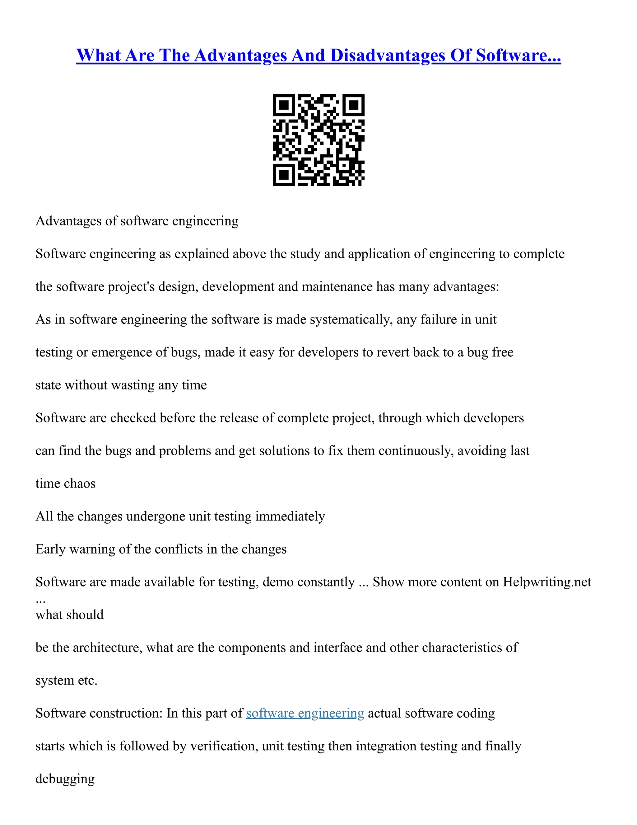 What Are The Advantages And Disadvantages Of Software...
Advantages of software engineering
Software engineering as explained above the study and application of engineering to complete
the software project's design, development and maintenance has many advantages:
As in software engineering the software is made systematically, any failure in unit
testing or emergence of bugs, made it easy for developers to revert back to a bug free
state without wasting any time
Software are checked before the release of complete project, through which developers
can find the bugs and problems and get solutions to fix them continuously, avoiding last
time chaos
All the changes undergone unit testing immediately
Early warning of the conflicts in the changes
Software are made available for testing, demo constantly ... Show more content on Helpwriting.net
...
what should
be the architecture, what are the components and interface and other characteristics of
system etc.
Software construction: In this part of software engineering actual software coding
starts which is followed by verification, unit testing then integration testing and finally
debugging
 