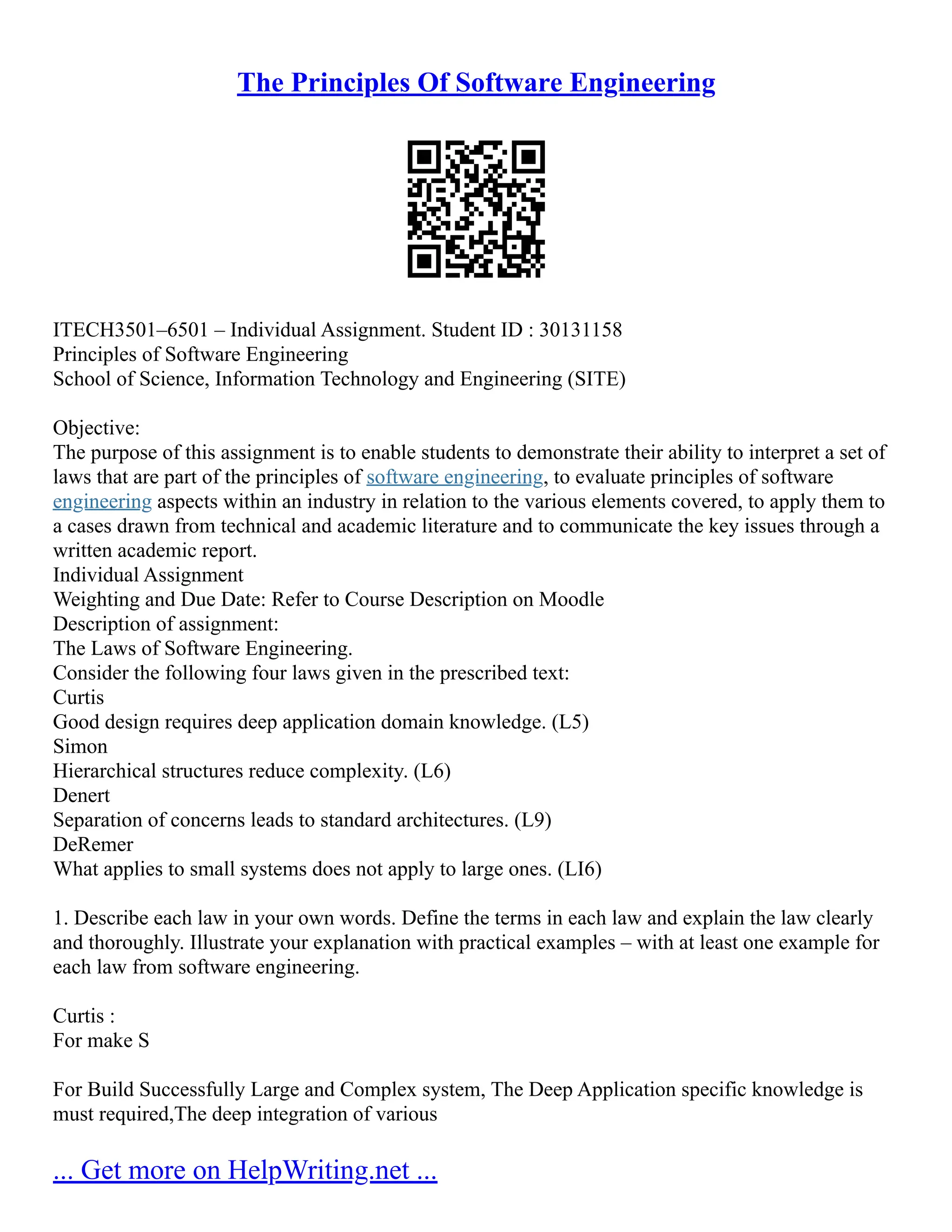 The Principles Of Software Engineering
ITECH3501–6501 – Individual Assignment. Student ID : 30131158
Principles of Software Engineering
School of Science, Information Technology and Engineering (SITE)
Objective:
The purpose of this assignment is to enable students to demonstrate their ability to interpret a set of
laws that are part of the principles of software engineering, to evaluate principles of software
engineering aspects within an industry in relation to the various elements covered, to apply them to
a cases drawn from technical and academic literature and to communicate the key issues through a
written academic report.
Individual Assignment
Weighting and Due Date: Refer to Course Description on Moodle
Description of assignment:
The Laws of Software Engineering.
Consider the following four laws given in the prescribed text:
Curtis
Good design requires deep application domain knowledge. (L5)
Simon
Hierarchical structures reduce complexity. (L6)
Denert
Separation of concerns leads to standard architectures. (L9)
DeRemer
What applies to small systems does not apply to large ones. (LI6)
1. Describe each law in your own words. Define the terms in each law and explain the law clearly
and thoroughly. Illustrate your explanation with practical examples – with at least one example for
each law from software engineering.
Curtis :
For make S
For Build Successfully Large and Complex system, The Deep Application specific knowledge is
must required,The deep integration of various
... Get more on HelpWriting.net ...
 