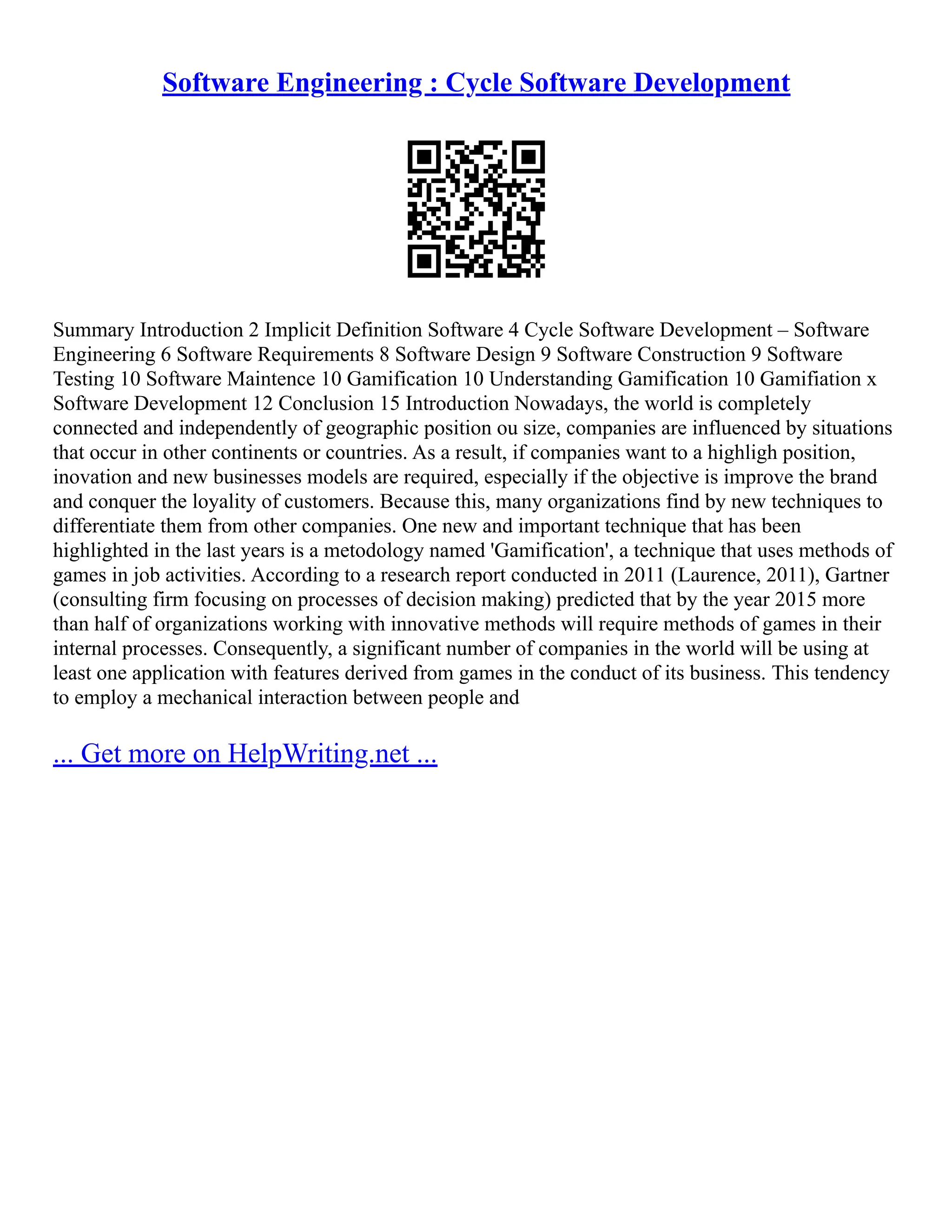 Software Engineering : Cycle Software Development
Summary Introduction 2 Implicit Definition Software 4 Cycle Software Development – Software
Engineering 6 Software Requirements 8 Software Design 9 Software Construction 9 Software
Testing 10 Software Maintence 10 Gamification 10 Understanding Gamification 10 Gamifiation x
Software Development 12 Conclusion 15 Introduction Nowadays, the world is completely
connected and independently of geographic position ou size, companies are influenced by situations
that occur in other continents or countries. As a result, if companies want to a highligh position,
inovation and new businesses models are required, especially if the objective is improve the brand
and conquer the loyality of customers. Because this, many organizations find by new techniques to
differentiate them from other companies. One new and important technique that has been
highlighted in the last years is a metodology named 'Gamification', a technique that uses methods of
games in job activities. According to a research report conducted in 2011 (Laurence, 2011), Gartner
(consulting firm focusing on processes of decision making) predicted that by the year 2015 more
than half of organizations working with innovative methods will require methods of games in their
internal processes. Consequently, a significant number of companies in the world will be using at
least one application with features derived from games in the conduct of its business. This tendency
to employ a mechanical interaction between people and
... Get more on HelpWriting.net ...
 