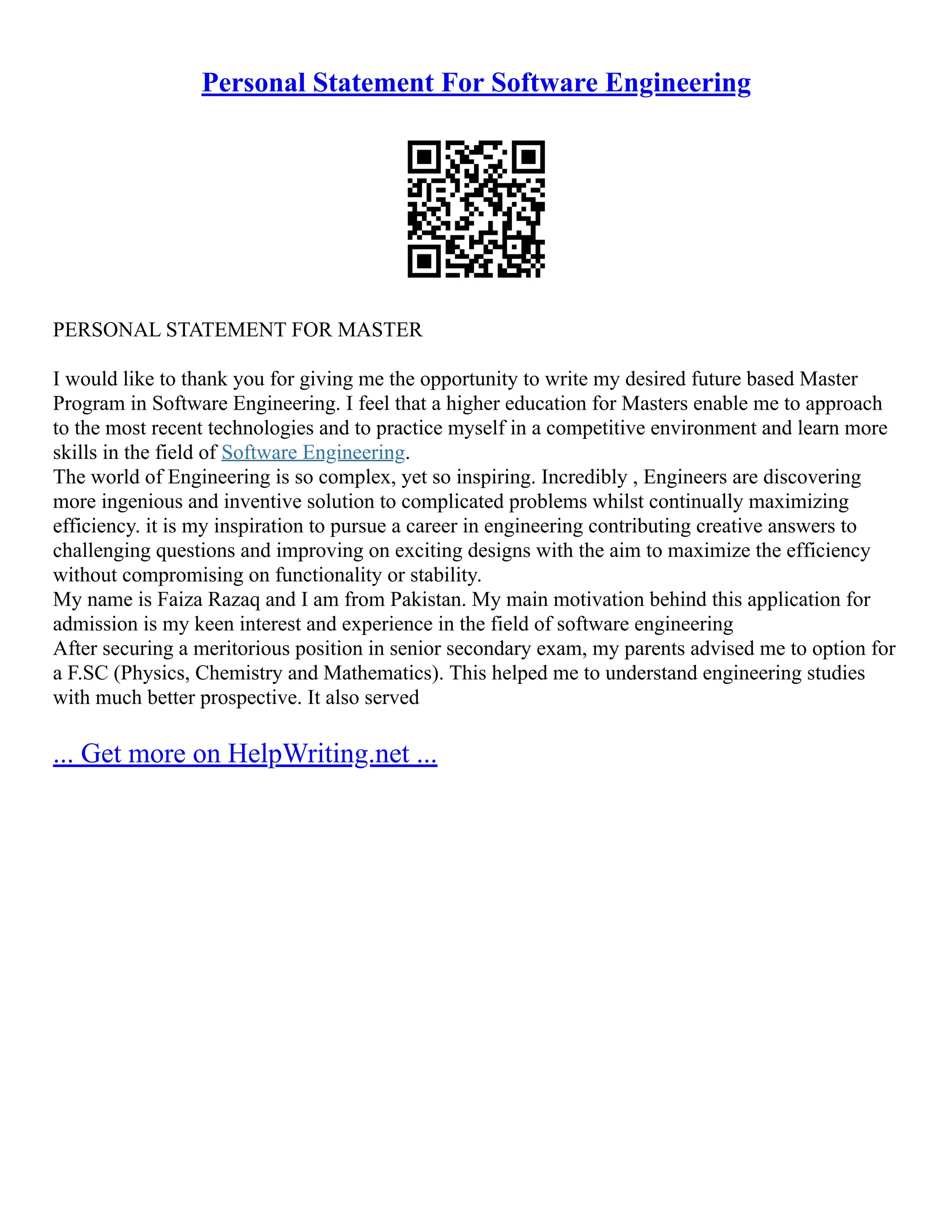 Personal Statement For Software Engineering
PERSONAL STATEMENT FOR MASTER
I would like to thank you for giving me the opportunity to write my desired future based Master
Program in Software Engineering. I feel that a higher education for Masters enable me to approach
to the most recent technologies and to practice myself in a competitive environment and learn more
skills in the field of Software Engineering.
The world of Engineering is so complex, yet so inspiring. Incredibly , Engineers are discovering
more ingenious and inventive solution to complicated problems whilst continually maximizing
efficiency. it is my inspiration to pursue a career in engineering contributing creative answers to
challenging questions and improving on exciting designs with the aim to maximize the efficiency
without compromising on functionality or stability.
My name is Faiza Razaq and I am from Pakistan. My main motivation behind this application for
admission is my keen interest and experience in the field of software engineering
After securing a meritorious position in senior secondary exam, my parents advised me to option for
a F.SC (Physics, Chemistry and Mathematics). This helped me to understand engineering studies
with much better prospective. It also served
... Get more on HelpWriting.net ...
 