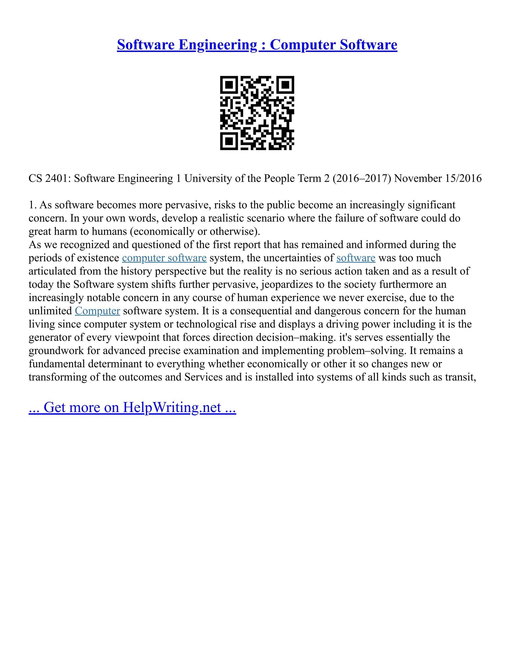 Software Engineering : Computer Software
CS 2401: Software Engineering 1 University of the People Term 2 (2016–2017) November 15/2016
1. As software becomes more pervasive, risks to the public become an increasingly significant
concern. In your own words, develop a realistic scenario where the failure of software could do
great harm to humans (economically or otherwise).
As we recognized and questioned of the first report that has remained and informed during the
periods of existence computer software system, the uncertainties of software was too much
articulated from the history perspective but the reality is no serious action taken and as a result of
today the Software system shifts further pervasive, jeopardizes to the society furthermore an
increasingly notable concern in any course of human experience we never exercise, due to the
unlimited Computer software system. It is a consequential and dangerous concern for the human
living since computer system or technological rise and displays a driving power including it is the
generator of every viewpoint that forces direction decision–making. it's serves essentially the
groundwork for advanced precise examination and implementing problem–solving. It remains a
fundamental determinant to everything whether economically or other it so changes new or
transforming of the outcomes and Services and is installed into systems of all kinds such as transit,
... Get more on HelpWriting.net ...
 
