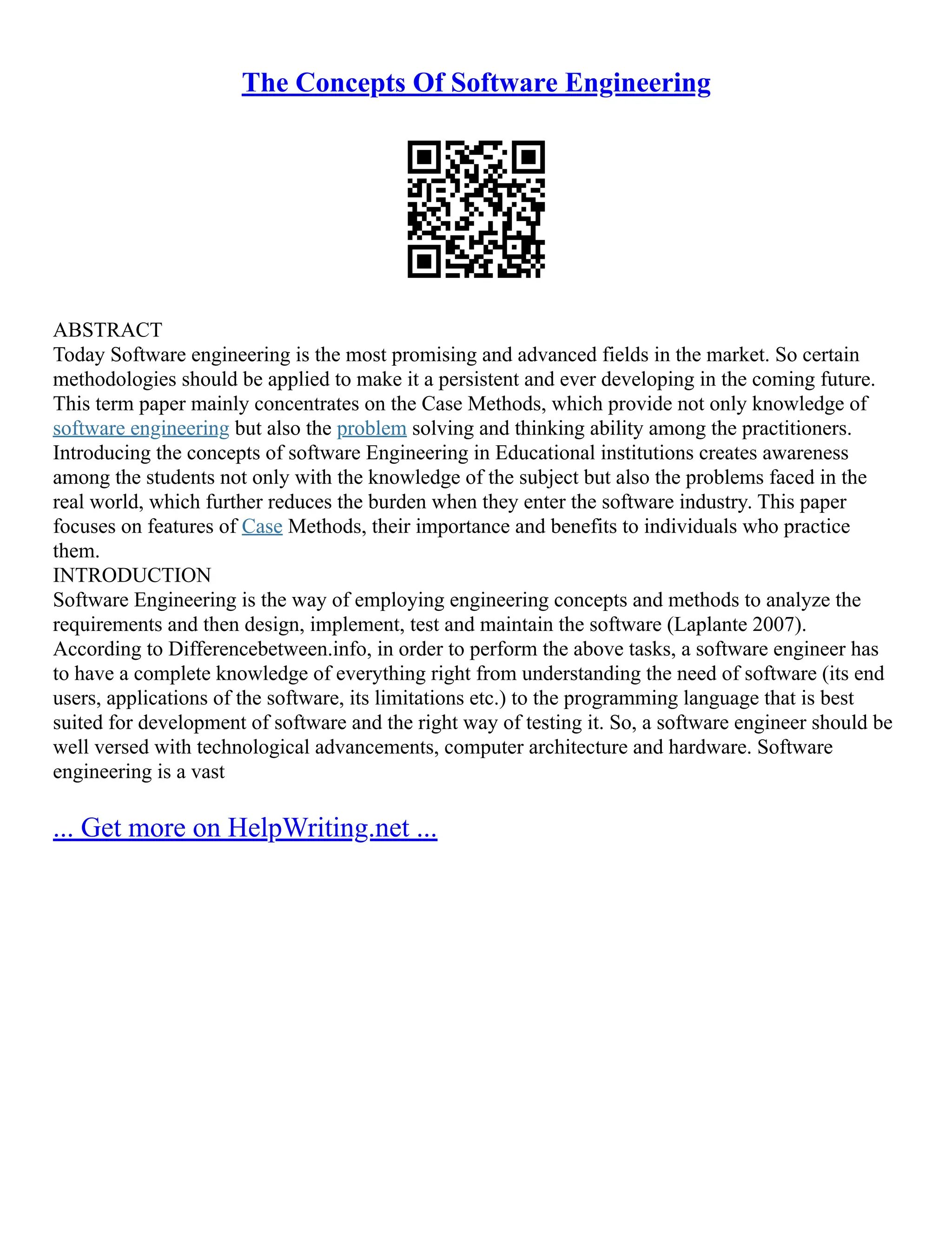 The Concepts Of Software Engineering
ABSTRACT
Today Software engineering is the most promising and advanced fields in the market. So certain
methodologies should be applied to make it a persistent and ever developing in the coming future.
This term paper mainly concentrates on the Case Methods, which provide not only knowledge of
software engineering but also the problem solving and thinking ability among the practitioners.
Introducing the concepts of software Engineering in Educational institutions creates awareness
among the students not only with the knowledge of the subject but also the problems faced in the
real world, which further reduces the burden when they enter the software industry. This paper
focuses on features of Case Methods, their importance and benefits to individuals who practice
them.
INTRODUCTION
Software Engineering is the way of employing engineering concepts and methods to analyze the
requirements and then design, implement, test and maintain the software (Laplante 2007).
According to Differencebetween.info, in order to perform the above tasks, a software engineer has
to have a complete knowledge of everything right from understanding the need of software (its end
users, applications of the software, its limitations etc.) to the programming language that is best
suited for development of software and the right way of testing it. So, a software engineer should be
well versed with technological advancements, computer architecture and hardware. Software
engineering is a vast
... Get more on HelpWriting.net ...
 