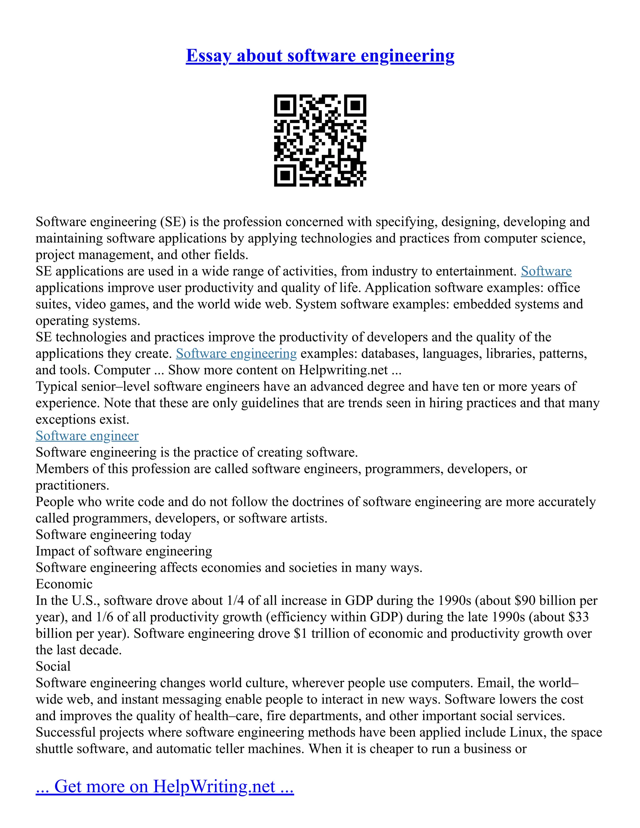 Essay about software engineering
Software engineering (SE) is the profession concerned with specifying, designing, developing and
maintaining software applications by applying technologies and practices from computer science,
project management, and other fields.
SE applications are used in a wide range of activities, from industry to entertainment. Software
applications improve user productivity and quality of life. Application software examples: office
suites, video games, and the world wide web. System software examples: embedded systems and
operating systems.
SE technologies and practices improve the productivity of developers and the quality of the
applications they create. Software engineering examples: databases, languages, libraries, patterns,
and tools. Computer ... Show more content on Helpwriting.net ...
Typical senior–level software engineers have an advanced degree and have ten or more years of
experience. Note that these are only guidelines that are trends seen in hiring practices and that many
exceptions exist.
Software engineer
Software engineering is the practice of creating software.
Members of this profession are called software engineers, programmers, developers, or
practitioners.
People who write code and do not follow the doctrines of software engineering are more accurately
called programmers, developers, or software artists.
Software engineering today
Impact of software engineering
Software engineering affects economies and societies in many ways.
Economic
In the U.S., software drove about 1/4 of all increase in GDP during the 1990s (about $90 billion per
year), and 1/6 of all productivity growth (efficiency within GDP) during the late 1990s (about $33
billion per year). Software engineering drove $1 trillion of economic and productivity growth over
the last decade.
Social
Software engineering changes world culture, wherever people use computers. Email, the world–
wide web, and instant messaging enable people to interact in new ways. Software lowers the cost
and improves the quality of health–care, fire departments, and other important social services.
Successful projects where software engineering methods have been applied include Linux, the space
shuttle software, and automatic teller machines. When it is cheaper to run a business or
... Get more on HelpWriting.net ...
 