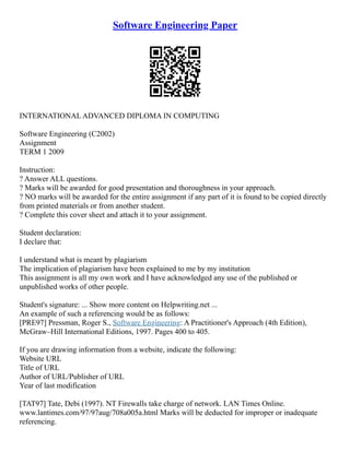 Software Engineering Paper
INTERNATIONAL ADVANCED DIPLOMA IN COMPUTING
Software Engineering (C2002)
Assignment
TERM 1 2009
Instruction:
? Answer ALL questions.
? Marks will be awarded for good presentation and thoroughness in your approach.
? NO marks will be awarded for the entire assignment if any part of it is found to be copied directly
from printed materials or from another student.
? Complete this cover sheet and attach it to your assignment.
Student declaration:
I declare that:
I understand what is meant by plagiarism
The implication of plagiarism have been explained to me by my institution
This assignment is all my own work and I have acknowledged any use of the published or
unpublished works of other people.
Student's signature: ... Show more content on Helpwriting.net ...
An example of such a referencing would be as follows:
[PRE97] Pressman, Roger S., Software Engineering: A Practitioner's Approach (4th Edition),
McGraw–Hill International Editions, 1997. Pages 400 to 405.
If you are drawing information from a website, indicate the following:
Website URL
Title of URL
Author of URL/Publisher of URL
Year of last modification
[TAT97] Tate, Debi (1997). NT Firewalls take charge of network. LAN Times Online.
www.lantimes.com/97/97aug/708a005a.html Marks will be deducted for improper or inadequate
referencing.
 