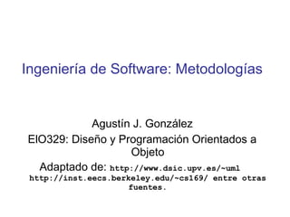 Ingeniería de Software: Metodologías
Agustín J. González
ElO329: Diseño y Programación Orientados a
Objeto
Adaptado de: http://www.dsic.upv.es/~uml
http://inst.eecs.berkeley.edu/~cs169/ entre otras
fuentes.
 