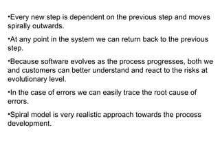 Every new step is dependent on the previous step and moves spirally outwards. At any point in the system we can return back to the previous step. Because software evolves as the process progresses, both we and customers can better understand and react to the risks at evolutionary level. In the case of errors we can easily trace the root cause of errors. Spiral model is very realistic approach towards the process development. 
