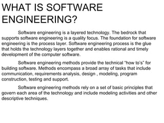 WHAT IS SOFTWARE ENGINEERING? Software engineering is a layered technology. The bedrock that supports software engineering is a quality focus. The foundation for software engineering is the process layer. Software engineering process is the glue that holds the technology layers together and enables rational and timely development of the computer software. Software engineering methods provide the technical “how to’s” for building software. Methods encompass a broad array of tasks that include communication, requirements analysis, design , modeling, program construction, testing and support. Software engineering methods rely on a set of basic principles that govern each area of the technology and include modeling activities and other descriptive techniques. 