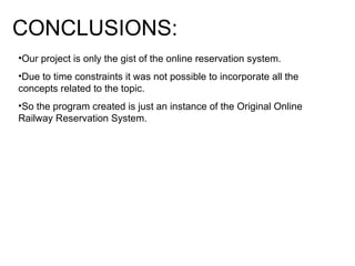 CONCLUSIONS: Our project is only the gist of the online reservation system. Due to time constraints it was not possible to incorporate all the concepts related to the topic. So the program created is just an instance of the Original Online Railway Reservation System. 