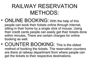 RAILWAY RESERVATION METHODS: ONLINE BOOKING:  With the help of this people can book their tickets online through internet, sitting in their home by a single click of mouse. Using their credit cards people can easily get their tickets done within minutes. There are certain charges for online booking as well. COUNTER BOOKING:  This is the oldest method of booking the tickets. The reservation counters are there at railway department from where people can get the tickets to their respective destinations. 