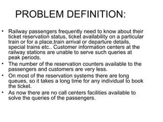 Railway passengers frequently need to know about their ticket reservation status, ticket availability on a particular train or for a place,train arrival or departure details, special trains etc.. Customer information centers at the railway stations are unable to serve such queries at peak periods. The number of the reservation counters available to the passengers and customers are very less. On most of the reservation systems there are long queues, so it takes a long time for any individual to book the ticket. As now there are no call centers facilities available to solve the queries of the passengers. PROBLEM DEFINITION: 