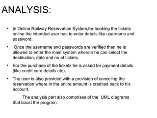 ANALYSIS: I n Online Railway Reservation System,for booking the tickets online the intended user has to enter details like username and password. Once the username and passwords are verified then he is allowed to enter the main system wherein he can select the destination, date and no of tickets.  For the purchase of the tickets he is asked for payment details (like credit card details etc). The user is also provided with a provision of canceling the reservation where in the entire amount is credited back to his account.  The analysis part also comprises of the  UML diagrams that boost the program. 