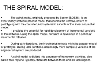 The  spiral model,  originally proposed by Boehm [BOE88], is an evolutionary software process model that couples the iterative nature of prototyping with the controlled and systematic aspects of the linear sequential model.  It provides the potential for rapid development of incremental versions of the software. Using the spiral model, software is developed in a series of incremental releases.  During early iterations, the incremental release might be a paper model or prototype. During later iterations,increasingly more complete versions of the engineered system are produced. A spiral model is divided into a number of framework activities, also called  task regions. Typically, there are between three and six task regions.  THE SPIRAL MODEL: 