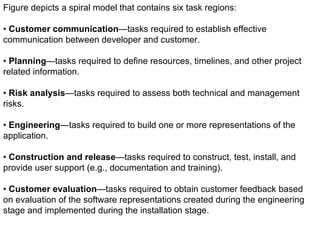 Figure depicts a spiral model that contains six task regions: •  Customer communication —tasks required to establish effective communication between developer and customer. •  Planning —tasks required to define resources, timelines, and other projectrelated information. •  Risk analysis —tasks required to assess both technical and management risks. •  Engineering —tasks required to build one or more representations of the application. •  Construction and release —tasks required to construct, test, install, and provide user support (e.g., documentation and training). When you encounter a difficult deadline that cannot be changed, the incremental model is a good paradigm to consider. 6 Figure depicts a spiral model that contains six task regions: •  Customer communication —tasks required to establish effective communication between developer and customer. •  Planning —tasks required to define resources, timelines, and other project related information. •  Risk analysis —tasks required to assess both technical and management risks. •  Engineering —tasks required to build one or more representations of the application. •  Construction and release —tasks required to construct, test, install, and provide user support (e.g., documentation and training). •  Customer evaluation —tasks required to obtain customer feedback based on evaluation of the software representations created during the engineering stage and implemented during the installation stage. 