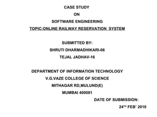 CASE STUDY  ON  SOFTWARE ENGINEERING TOPIC:ONLINE RAILWAY RESERVATION  SYSTEM SUBMITTED BY: SHRUTI DHARMADHIKARI-06 TEJAL JADHAV-16 DEPARTMENT OF INFORMATION TECHNOLOGY V.G.VAZE COLLEGE OF SCIENCE MITHAGAR RD,MULUND(E) MUMBAI 400081 DATE OF SUBMISSION:  24 TH  FEB’ 2010 