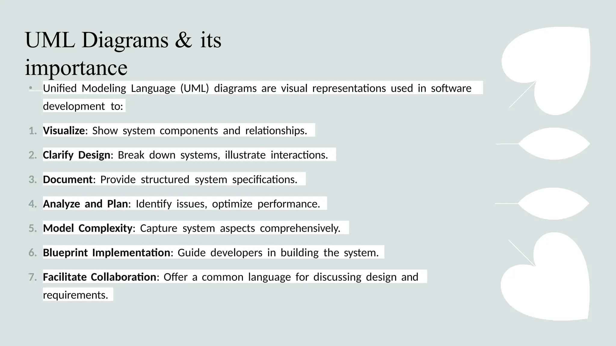 • Unified Modeling Language (UML) diagrams are visual representations used in software
development to:
1. Visualize: Show system components and relationships.
2. Clarify Design: Break down systems, illustrate interactions.
3. Document: Provide structured system specifications.
4. Analyze and Plan: Identify issues, optimize performance.
5. Model Complexity: Capture system aspects comprehensively.
6. Blueprint Implementation: Guide developers in building the system.
7. Facilitate Collaboration: Offer a common language for discussing design and
requirements.
UML Diagrams & its
importance