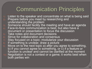 1) Listen to the speaker and concentrate on what is being said 
2) Prepare before you meet by researching and 
understanding the problem 
3) Someone should facility the meeting and have an agenda 
4) Face-to-face communication is best, but also have a 
document or presentation to focus the discussion 
5) Take notes and document decisions 
6) Strive for collaboration and consensus 
7) Stay focused on a topic; modularize your discussion 
8) If something is unclear, draw a picture 
9) Move on to the next topic a) after you agree to something, 
b) if you cannot agree to something, or c) if a feature or 
function is unclear and cannot be clarified at the moment 
10) Negotiation is not a contest or a game; it works best when 
both parties win 
14 
 