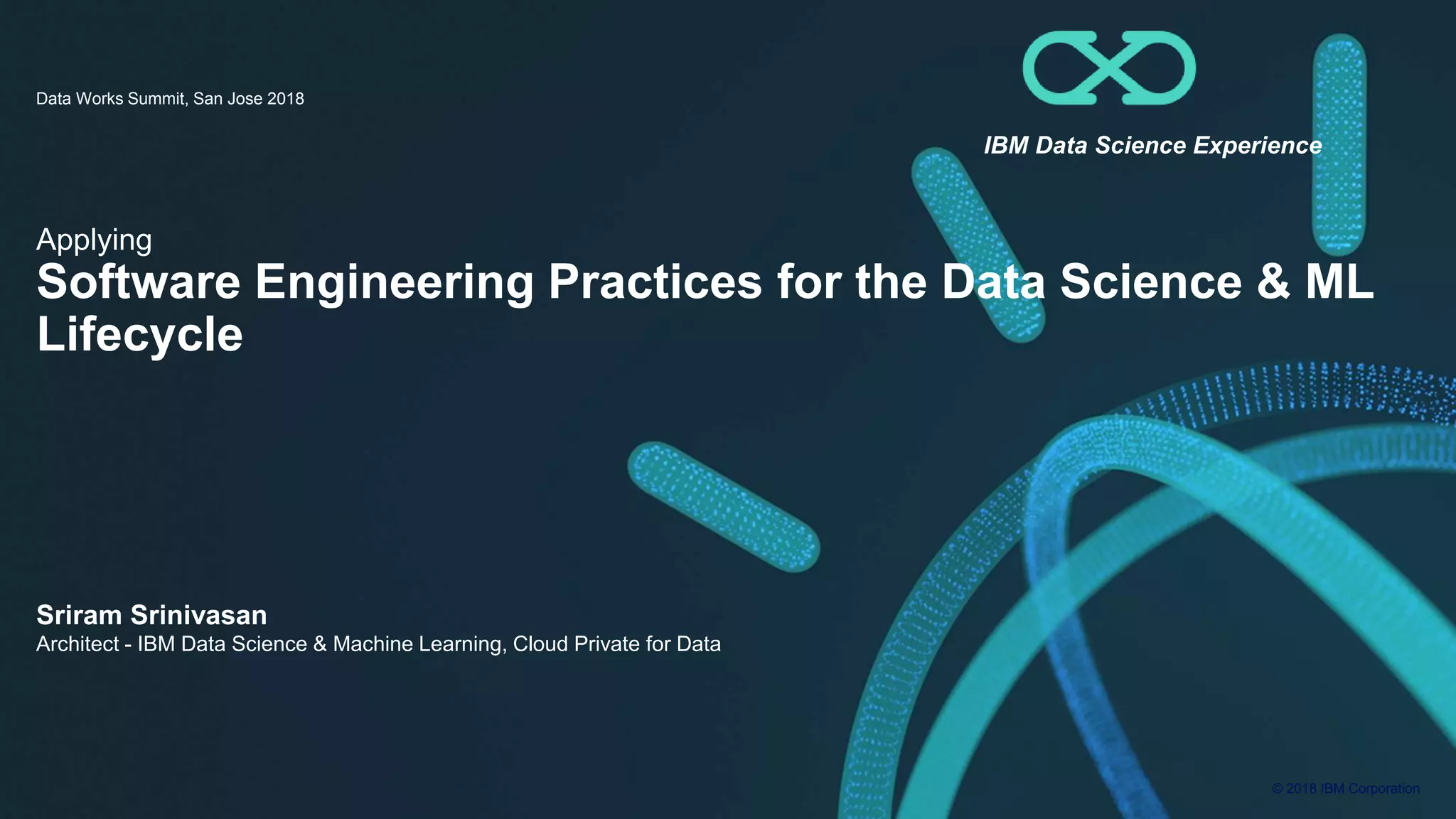 © 2018 IBM Corporation Applying Software Engineering Practices for the Data Science & ML Lifecycle Data Works Summit, San Jose 2018 Sriram Srinivasan Architect - IBM Data Science & Machine Learning, Cloud Private for Data IBM Data Science Experience 