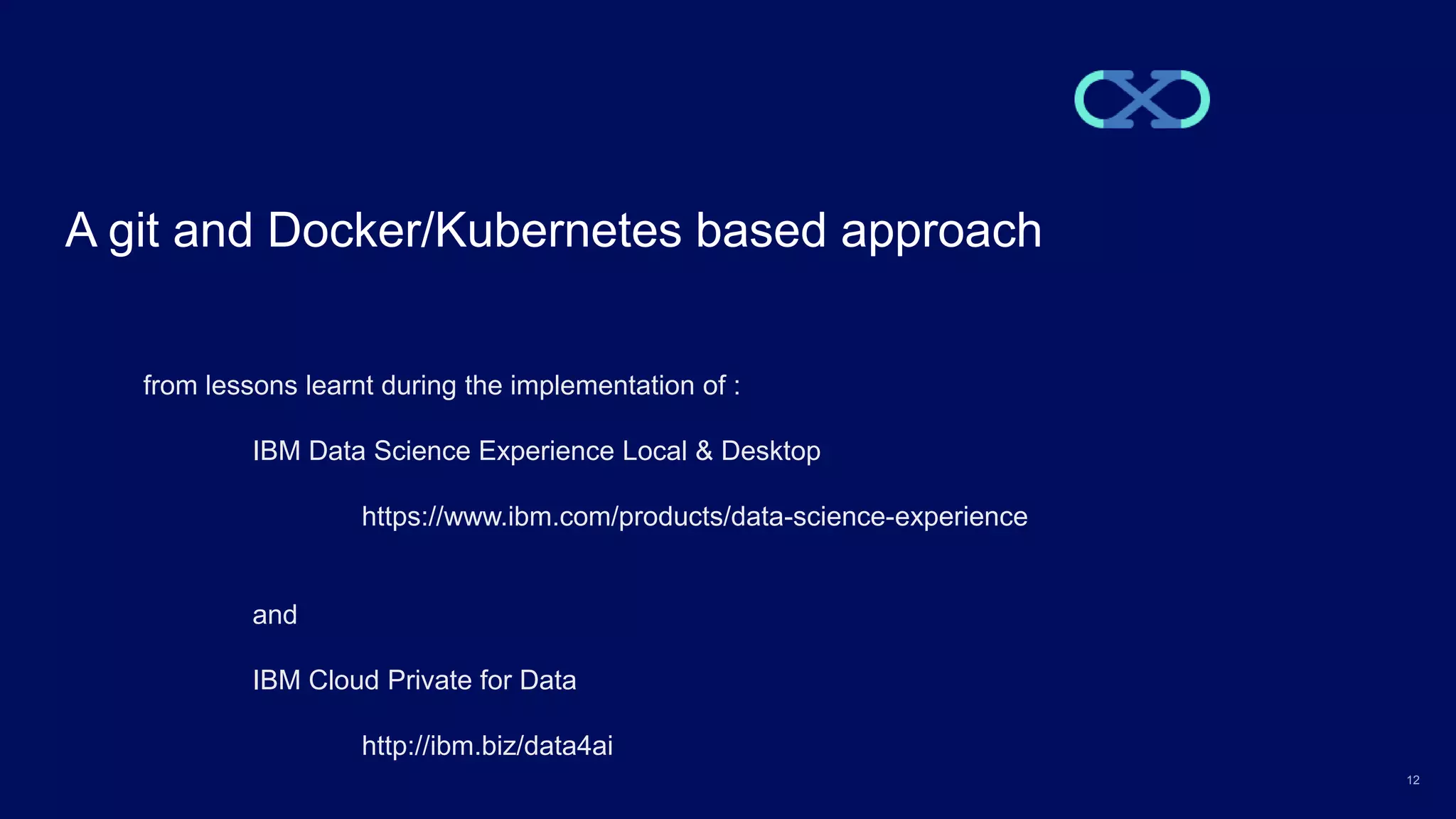 12 A git and Docker/Kubernetes based approach from lessons learnt during the implementation of : IBM Data Science Experience Local & Desktop https://www.ibm.com/products/data-science-experience and IBM Cloud Private for Data http://ibm.biz/data4ai 